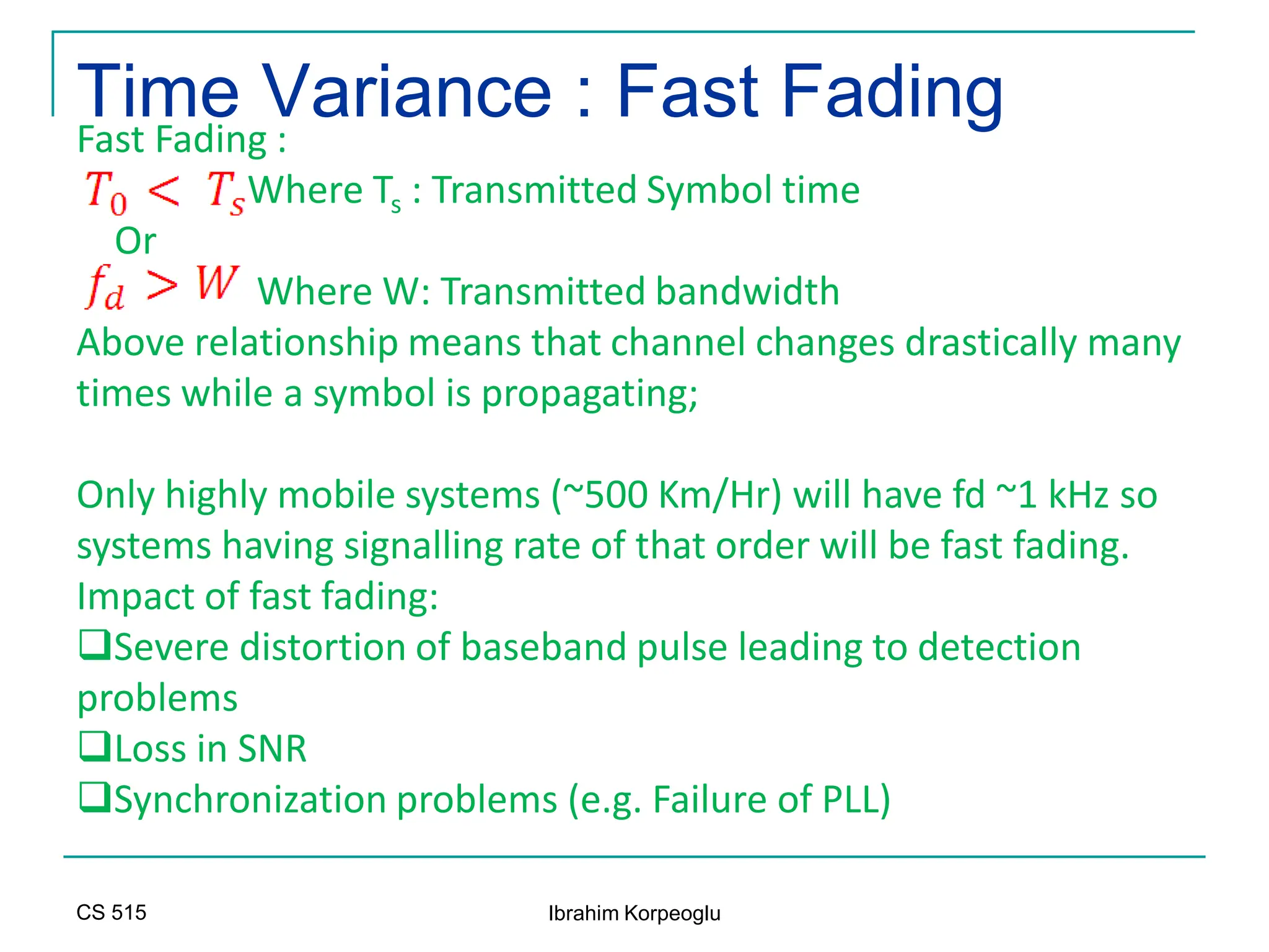 CS 515 Ibrahim Korpeoglu
Time Variance : Fast Fading
Fast Fading :
Where Ts : Transmitted Symbol time
Or
Where W: Transmitted bandwidth
Above relationship means that channel changes drastically many
times while a symbol is propagating;
Only highly mobile systems (~500 Km/Hr) will have fd ~1 kHz so
systems having signalling rate of that order will be fast fading.
Impact of fast fading:
Severe distortion of baseband pulse leading to detection
problems
Loss in SNR
Synchronization problems (e.g. Failure of PLL)
 