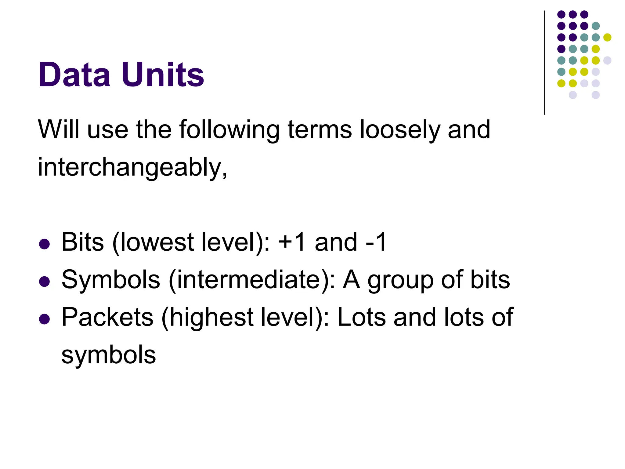 Data Units
Will use the following terms loosely and
interchangeably,
 Bits (lowest level): +1 and -1
 Symbols (intermediate): A group of bits
 Packets (highest level): Lots and lots of
symbols
 