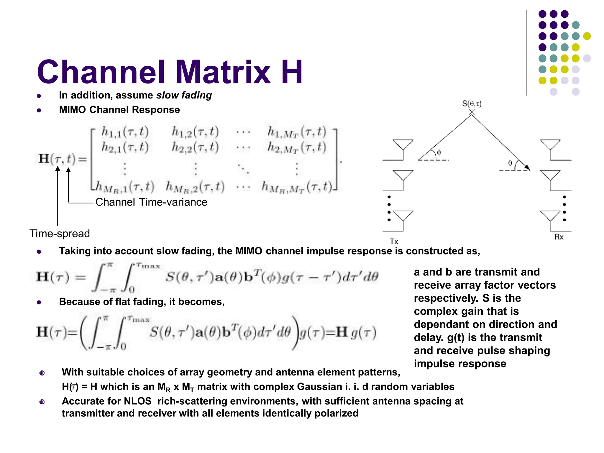Channel Matrix H
 In addition, assume slow fading
 MIMO Channel Response
 Taking into account slow fading, the MIMO channel impulse response is constructed as,
Time-spread
Channel Time-variance
 Because of flat fading, it becomes,
a and b are transmit and
receive array factor vectors
respectively. S is the
complex gain that is
dependant on direction and
delay. g(t) is the transmit
and receive pulse shaping
impulse response
 With suitable choices of array geometry and antenna element patterns,
H( ) = H which is an MR x MT matrix with complex Gaussian i. i. d random variables
 Accurate for NLOS rich-scattering environments, with sufficient antenna spacing at
transmitter and receiver with all elements identically polarized
 
