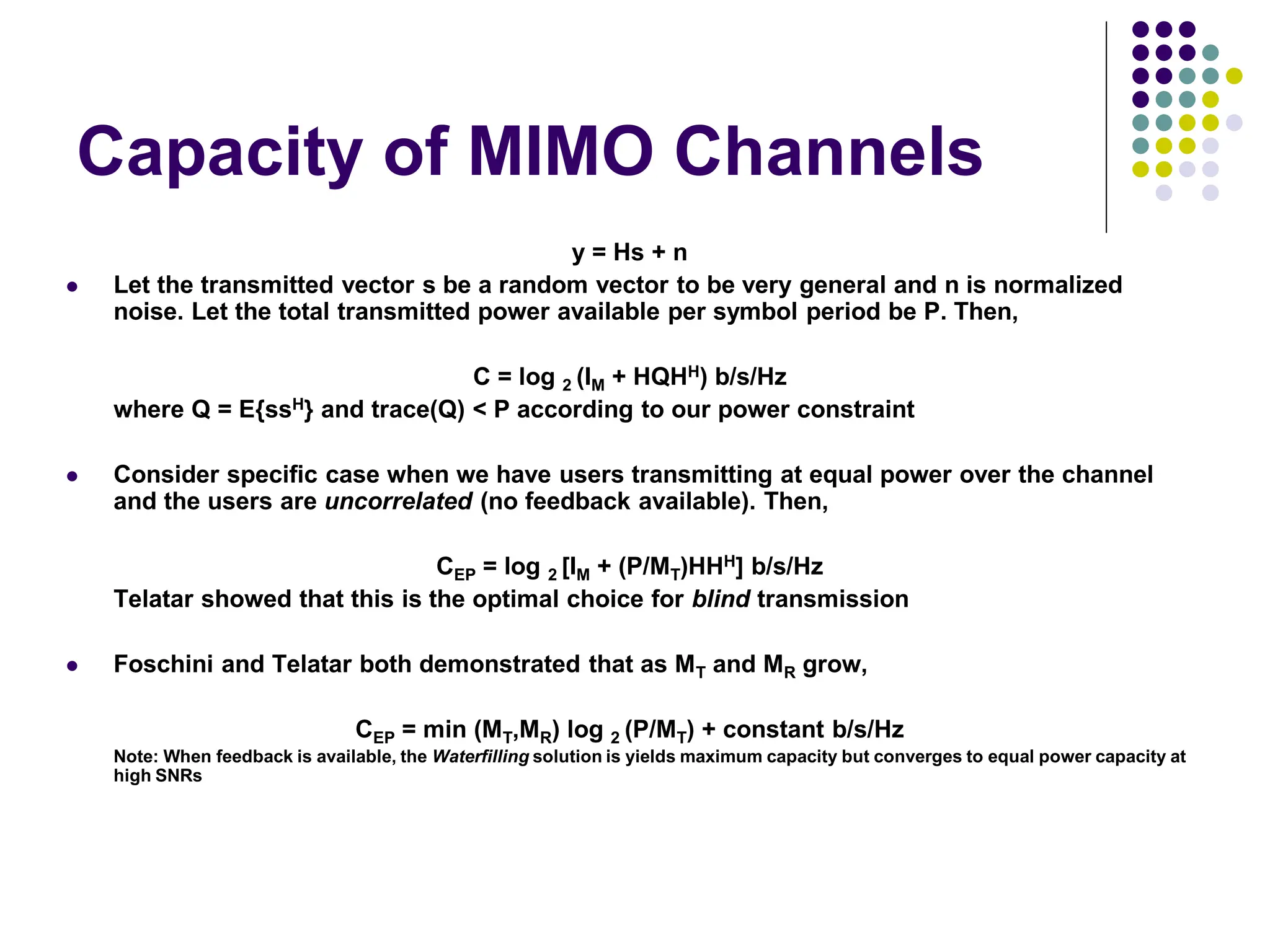 Capacity of MIMO Channels
y = Hs + n
 Let the transmitted vector s be a random vector to be very general and n is normalized
noise. Let the total transmitted power available per symbol period be P. Then,
C = log 2 (IM + HQHH) b/s/Hz
where Q = E{ssH} and trace(Q) < P according to our power constraint
 Consider specific case when we have users transmitting at equal power over the channel
and the users are uncorrelated (no feedback available). Then,
CEP = log 2 [IM + (P/MT)HHH] b/s/Hz
Telatar showed that this is the optimal choice for blind transmission
 Foschini and Telatar both demonstrated that as MT and MR grow,
CEP = min (MT,MR) log 2 (P/MT) + constant b/s/Hz
Note: When feedback is available, the Waterfilling solution is yields maximum capacity but converges to equal power capacity at
high SNRs
 