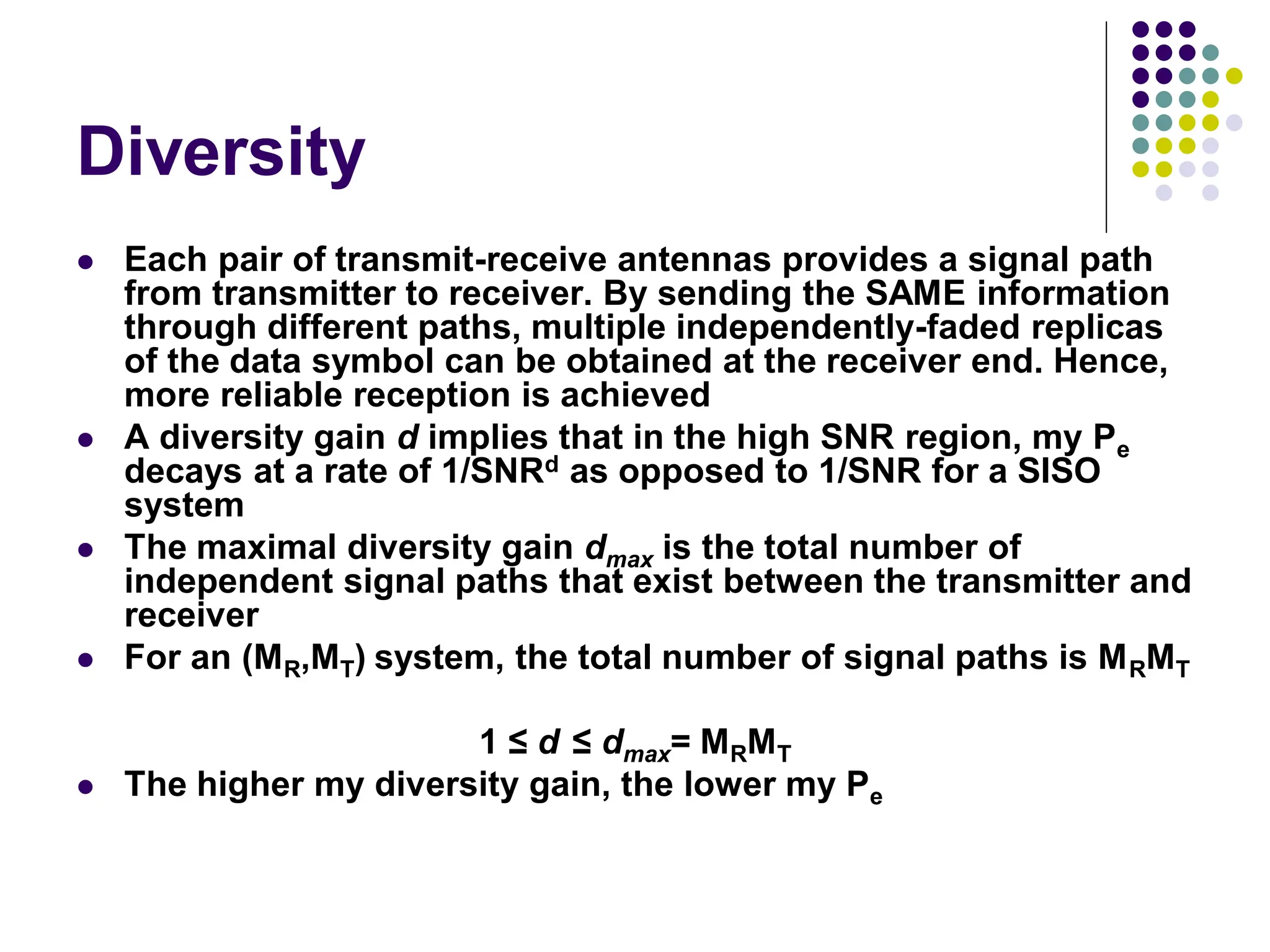 Diversity
 Each pair of transmit-receive antennas provides a signal path
from transmitter to receiver. By sending the SAME information
through different paths, multiple independently-faded replicas
of the data symbol can be obtained at the receiver end. Hence,
more reliable reception is achieved
 A diversity gain d implies that in the high SNR region, my Pe
decays at a rate of 1/SNRd as opposed to 1/SNR for a SISO
system
 The maximal diversity gain dmax is the total number of
independent signal paths that exist between the transmitter and
receiver
 For an (MR,MT) system, the total number of signal paths is MRMT
1 ≤ d ≤ dmax= MRMT
 The higher my diversity gain, the lower my Pe
 