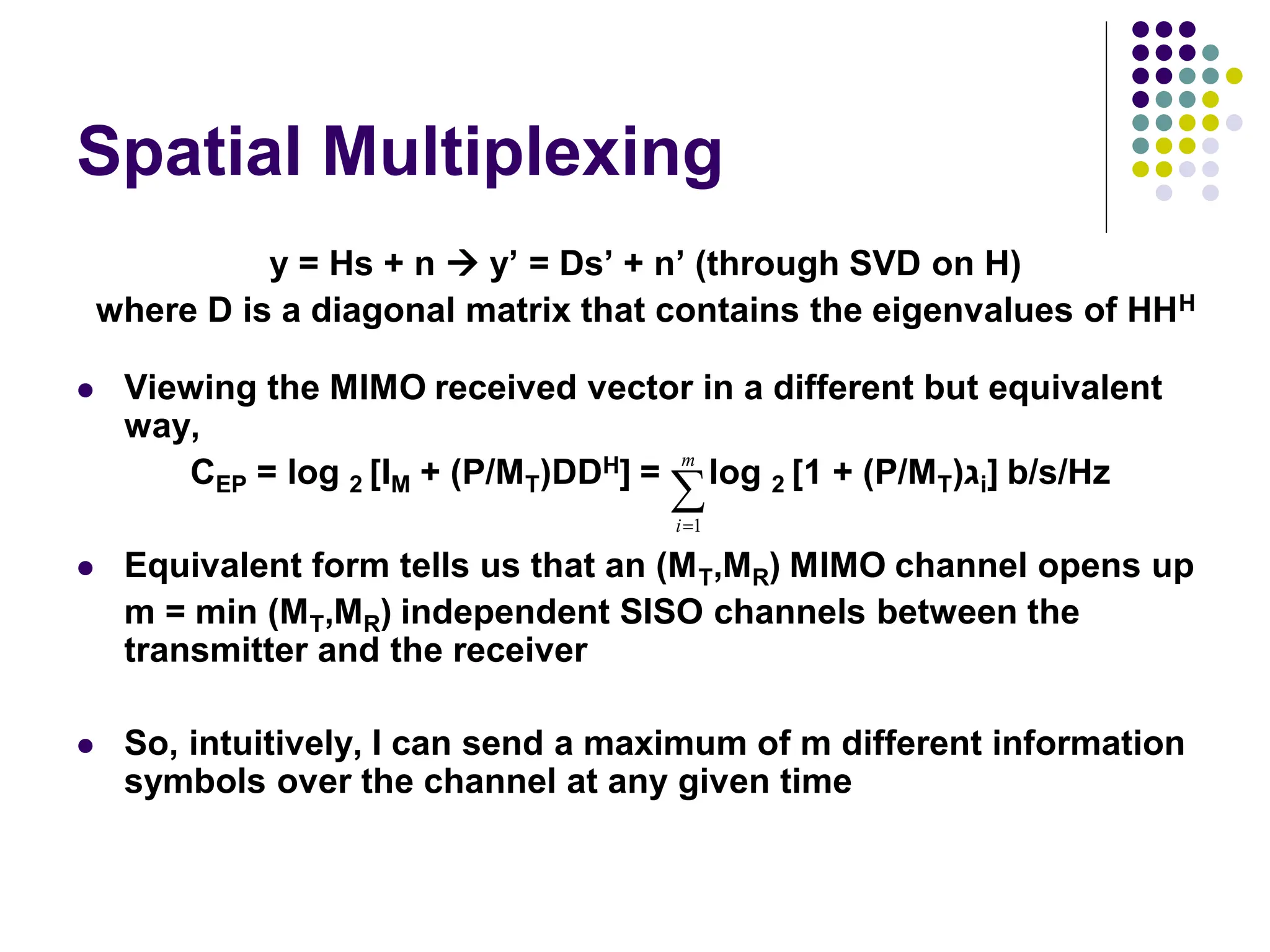 Spatial Multiplexing
y = Hs + n  y’ = Ds’ + n’ (through SVD on H)
where D is a diagonal matrix that contains the eigenvalues of HHH
 Viewing the MIMO received vector in a different but equivalent
way,
CEP = log 2 [IM + (P/MT)DDH] = log 2 [1 + (P/MT)‫ג‬i] b/s/Hz
 Equivalent form tells us that an (MT,MR) MIMO channel opens up
m = min (MT,MR) independent SISO channels between the
transmitter and the receiver
 So, intuitively, I can send a maximum of m different information
symbols over the channel at any given time


m
i 1
 
