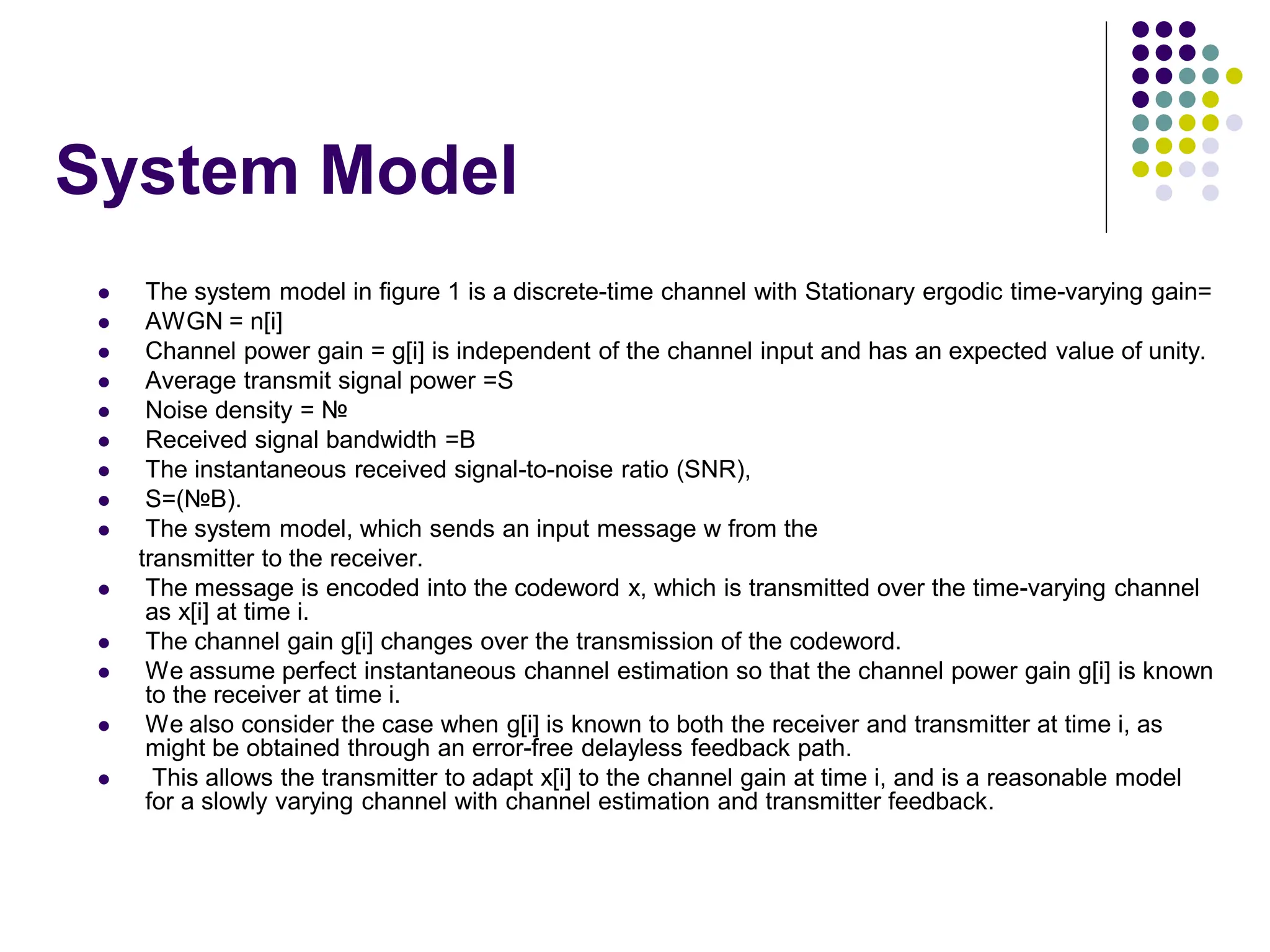 System Model
 The system model in figure 1 is a discrete-time channel with Stationary ergodic time-varying gain=
 AWGN = n[i]
 Channel power gain = g[i] is independent of the channel input and has an expected value of unity.
 Average transmit signal power =S
 Noise density = №
 Received signal bandwidth =B
 The instantaneous received signal-to-noise ratio (SNR),
 S=(№B).
 The system model, which sends an input message w from the
transmitter to the receiver.
 The message is encoded into the codeword x, which is transmitted over the time-varying channel
as x[i] at time i.
 The channel gain g[i] changes over the transmission of the codeword.
 We assume perfect instantaneous channel estimation so that the channel power gain g[i] is known
to the receiver at time i.
 We also consider the case when g[i] is known to both the receiver and transmitter at time i, as
might be obtained through an error-free delayless feedback path.
 This allows the transmitter to adapt x[i] to the channel gain at time i, and is a reasonable model
for a slowly varying channel with channel estimation and transmitter feedback.
 