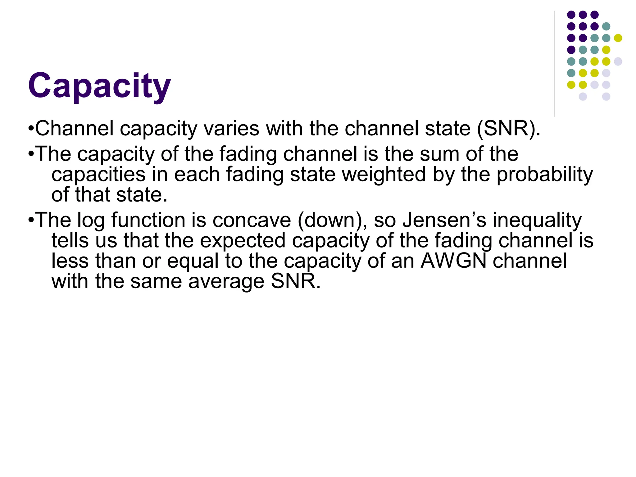 Capacity
•Channel capacity varies with the channel state (SNR).
•The capacity of the fading channel is the sum of the
capacities in each fading state weighted by the probability
of that state.
•The log function is concave (down), so Jensen’s inequality
tells us that the expected capacity of the fading channel is
less than or equal to the capacity of an AWGN channel
with the same average SNR.
 