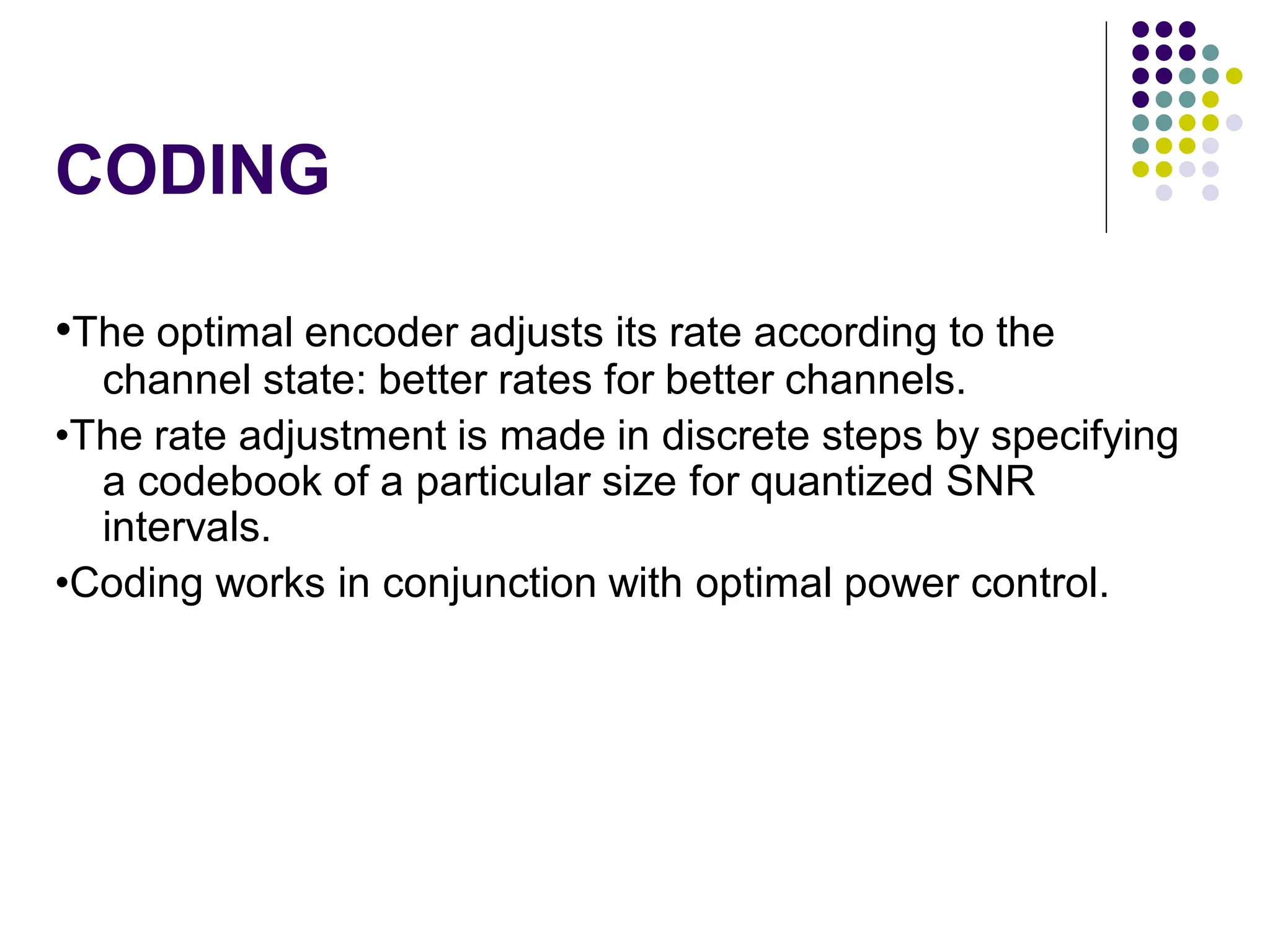 CODING
•The optimal encoder adjusts its rate according to the
channel state: better rates for better channels.
•The rate adjustment is made in discrete steps by specifying
a codebook of a particular size for quantized SNR
intervals.
•Coding works in conjunction with optimal power control.
 
