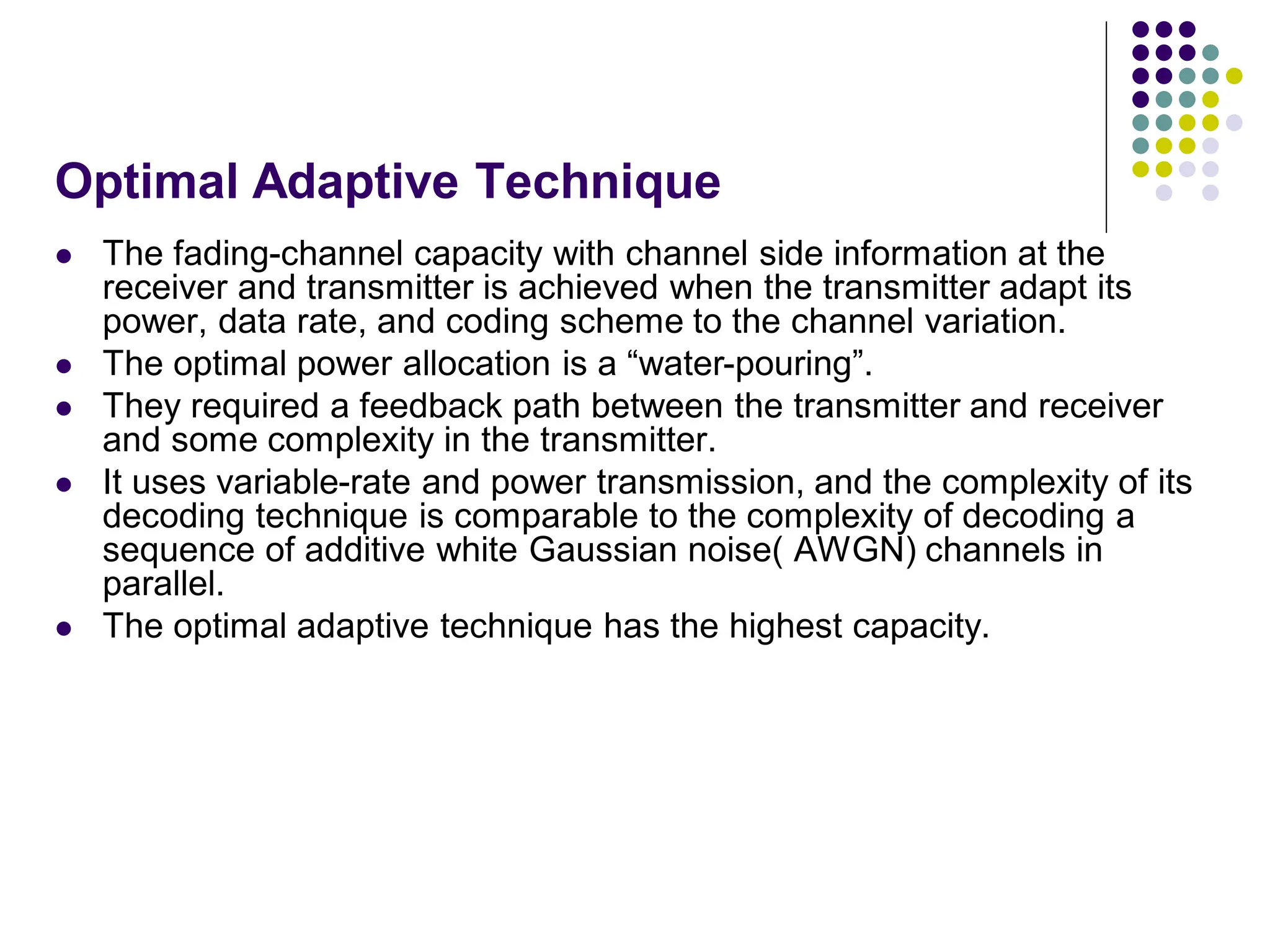 Optimal Adaptive Technique
 The fading-channel capacity with channel side information at the
receiver and transmitter is achieved when the transmitter adapt its
power, data rate, and coding scheme to the channel variation.
 The optimal power allocation is a “water-pouring”.
 They required a feedback path between the transmitter and receiver
and some complexity in the transmitter.
 It uses variable-rate and power transmission, and the complexity of its
decoding technique is comparable to the complexity of decoding a
sequence of additive white Gaussian noise( AWGN) channels in
parallel.
 The optimal adaptive technique has the highest capacity.
 