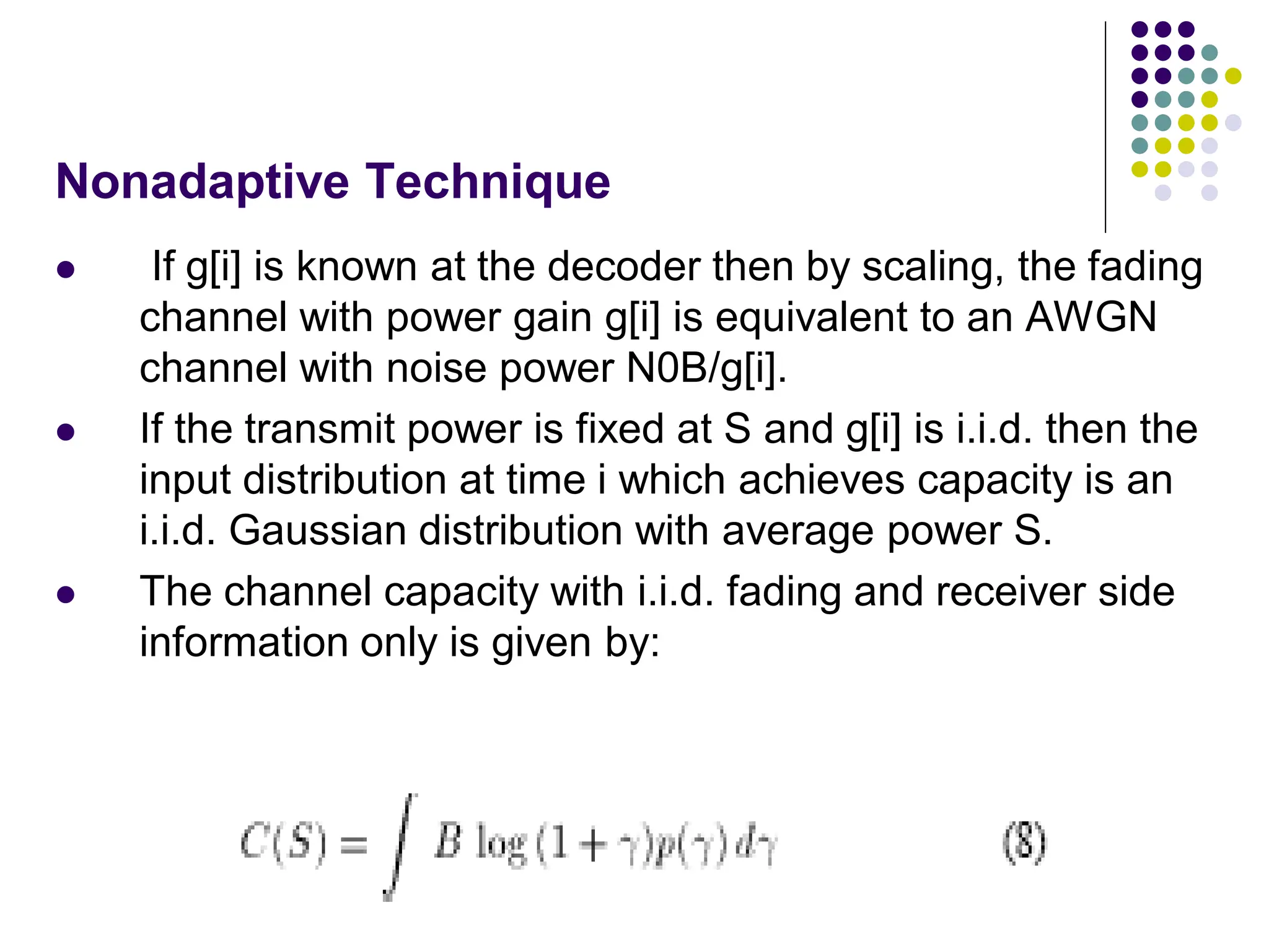 Nonadaptive Technique
 If g[i] is known at the decoder then by scaling, the fading
channel with power gain g[i] is equivalent to an AWGN
channel with noise power N0B/g[i].
 If the transmit power is fixed at S and g[i] is i.i.d. then the
input distribution at time i which achieves capacity is an
i.i.d. Gaussian distribution with average power S.
 The channel capacity with i.i.d. fading and receiver side
information only is given by:
 