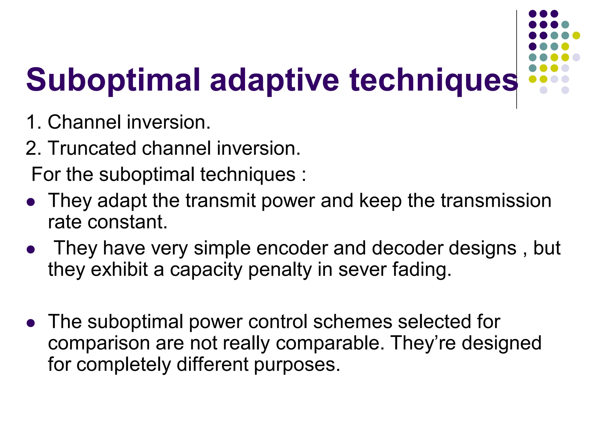 Suboptimal adaptive techniques
1. Channel inversion.
2. Truncated channel inversion.
For the suboptimal techniques :
 They adapt the transmit power and keep the transmission
rate constant.
 They have very simple encoder and decoder designs , but
they exhibit a capacity penalty in sever fading.
 The suboptimal power control schemes selected for
comparison are not really comparable. They’re designed
for completely different purposes.
 