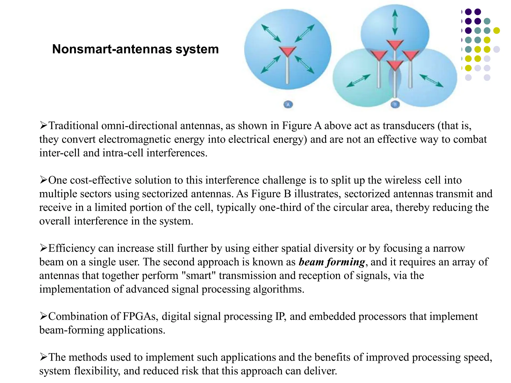 Nonsmart-antennas system
Traditional omni-directional antennas, as shown in Figure A above act as transducers (that is,
they convert electromagnetic energy into electrical energy) and are not an effective way to combat
inter-cell and intra-cell interferences.
One cost-effective solution to this interference challenge is to split up the wireless cell into
multiple sectors using sectorized antennas. As Figure B illustrates, sectorized antennas transmit and
receive in a limited portion of the cell, typically one-third of the circular area, thereby reducing the
overall interference in the system.
Efficiency can increase still further by using either spatial diversity or by focusing a narrow
beam on a single user. The second approach is known as beam forming, and it requires an array of
antennas that together perform "smart" transmission and reception of signals, via the
implementation of advanced signal processing algorithms.
Combination of FPGAs, digital signal processing IP, and embedded processors that implement
beam-forming applications.
The methods used to implement such applications and the benefits of improved processing speed,
system flexibility, and reduced risk that this approach can deliver.
 
