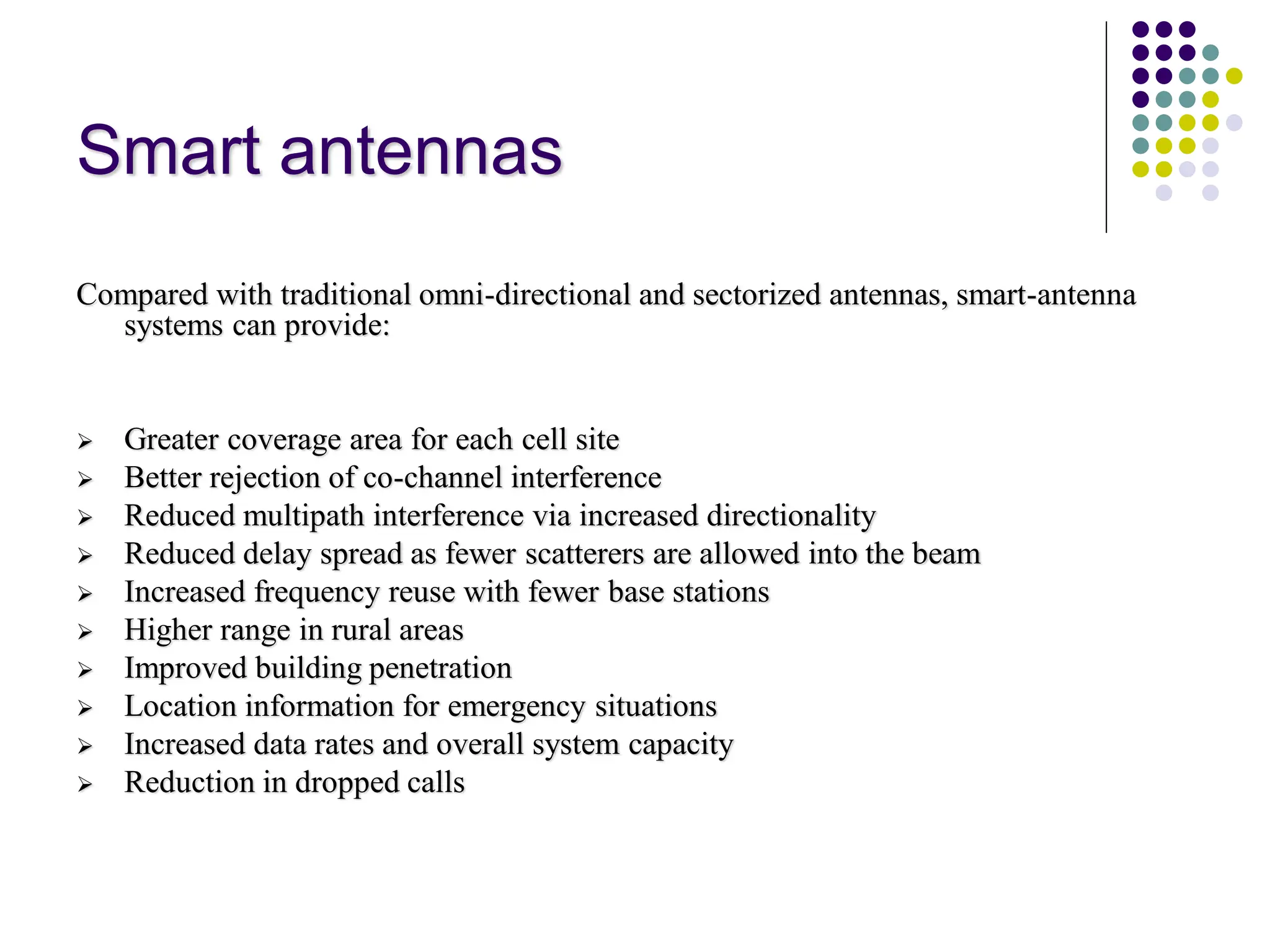 Smart antennas
Compared with traditional omni-directional and sectorized antennas, smart-antenna
systems can provide:
 Greater coverage area for each cell site
 Better rejection of co-channel interference
 Reduced multipath interference via increased directionality
 Reduced delay spread as fewer scatterers are allowed into the beam
 Increased frequency reuse with fewer base stations
 Higher range in rural areas
 Improved building penetration
 Location information for emergency situations
 Increased data rates and overall system capacity
 Reduction in dropped calls
 