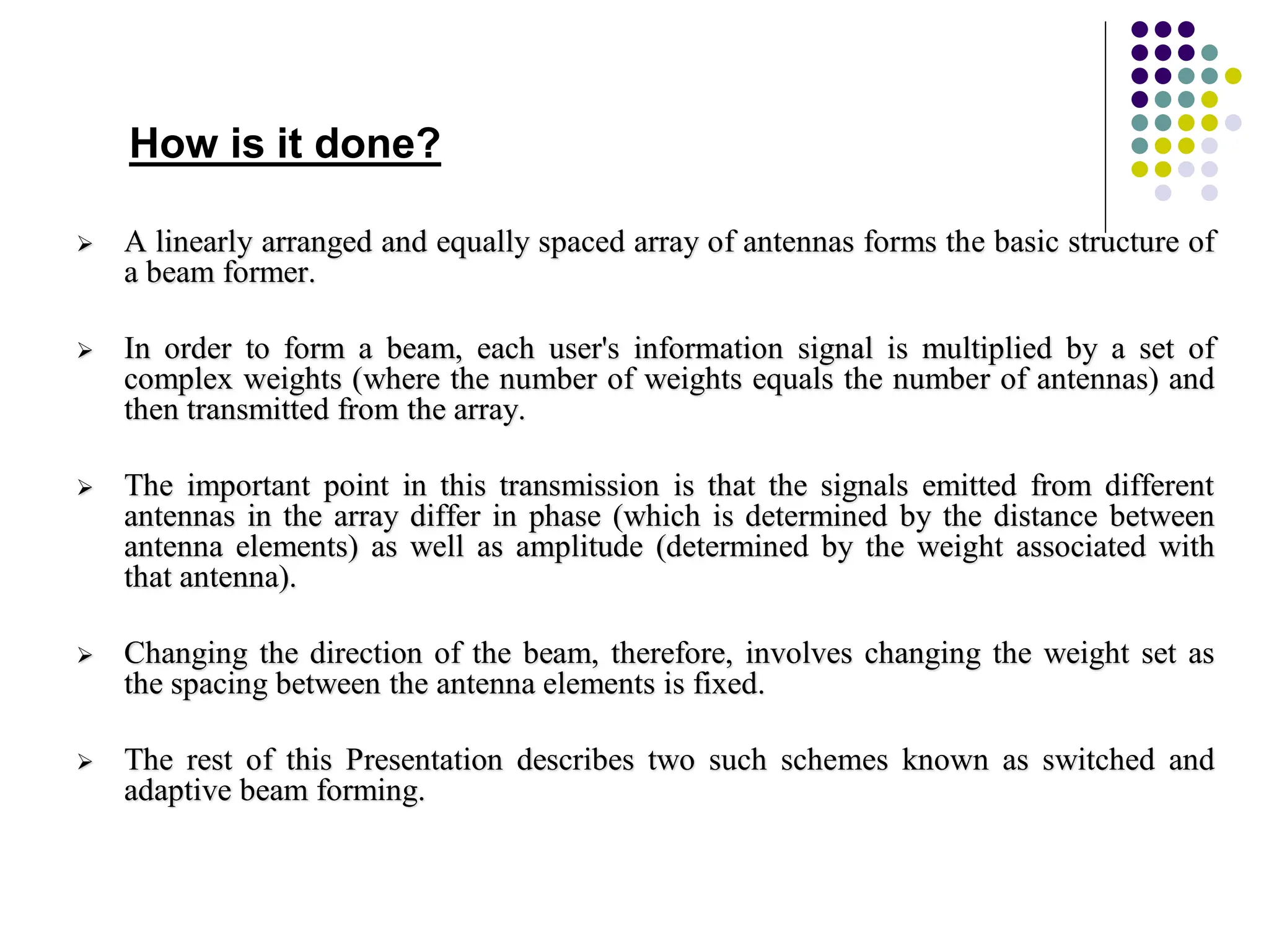  A linearly arranged and equally spaced array of antennas forms the basic structure of
a beam former.
 In order to form a beam, each user's information signal is multiplied by a set of
complex weights (where the number of weights equals the number of antennas) and
then transmitted from the array.
 The important point in this transmission is that the signals emitted from different
antennas in the array differ in phase (which is determined by the distance between
antenna elements) as well as amplitude (determined by the weight associated with
that antenna).
 Changing the direction of the beam, therefore, involves changing the weight set as
the spacing between the antenna elements is fixed.
 The rest of this Presentation describes two such schemes known as switched and
adaptive beam forming.
How is it done?
 
