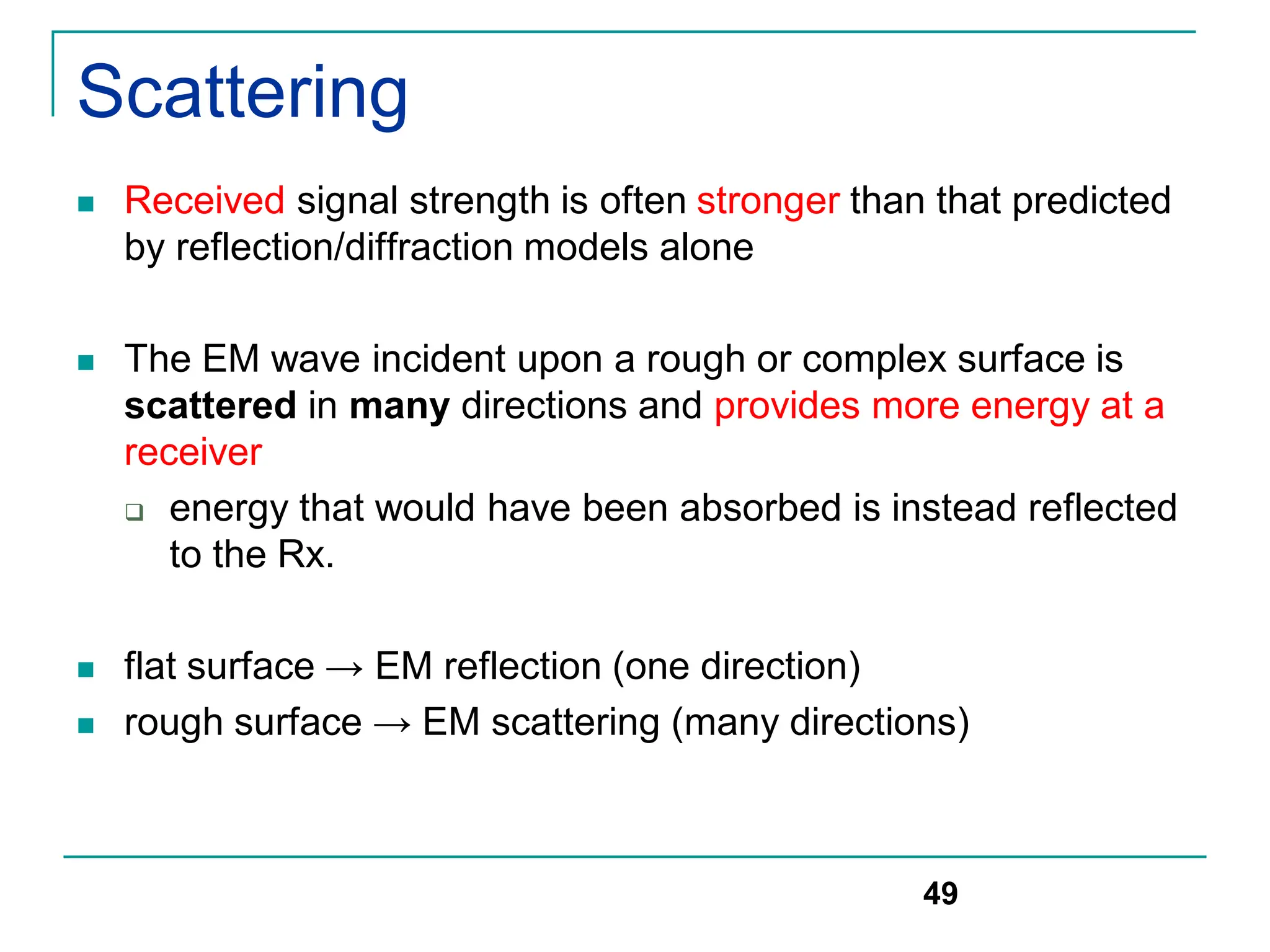 Scattering
 Received signal strength is often stronger than that predicted
by reflection/diffraction models alone
 The EM wave incident upon a rough or complex surface is
scattered in many directions and provides more energy at a
receiver
 energy that would have been absorbed is instead reflected
to the Rx.
 flat surface → EM reflection (one direction)
 rough surface → EM scattering (many directions)
49
 