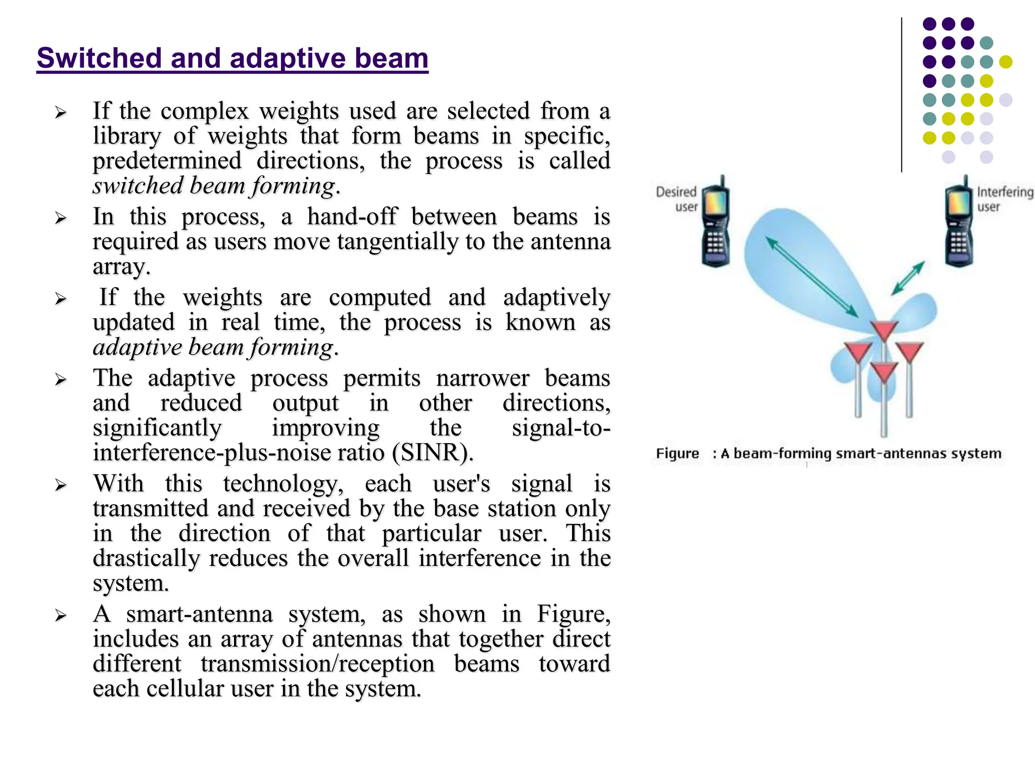  If the complex weights used are selected from a
library of weights that form beams in specific,
predetermined directions, the process is called
switched beam forming.
 In this process, a hand-off between beams is
required as users move tangentially to the antenna
array.
 If the weights are computed and adaptively
updated in real time, the process is known as
adaptive beam forming.
 The adaptive process permits narrower beams
and reduced output in other directions,
significantly improving the signal-to-
interference-plus-noise ratio (SINR).
 With this technology, each user's signal is
transmitted and received by the base station only
in the direction of that particular user. This
drastically reduces the overall interference in the
system.
 A smart-antenna system, as shown in Figure,
includes an array of antennas that together direct
different transmission/reception beams toward
each cellular user in the system.
Switched and adaptive beam
 