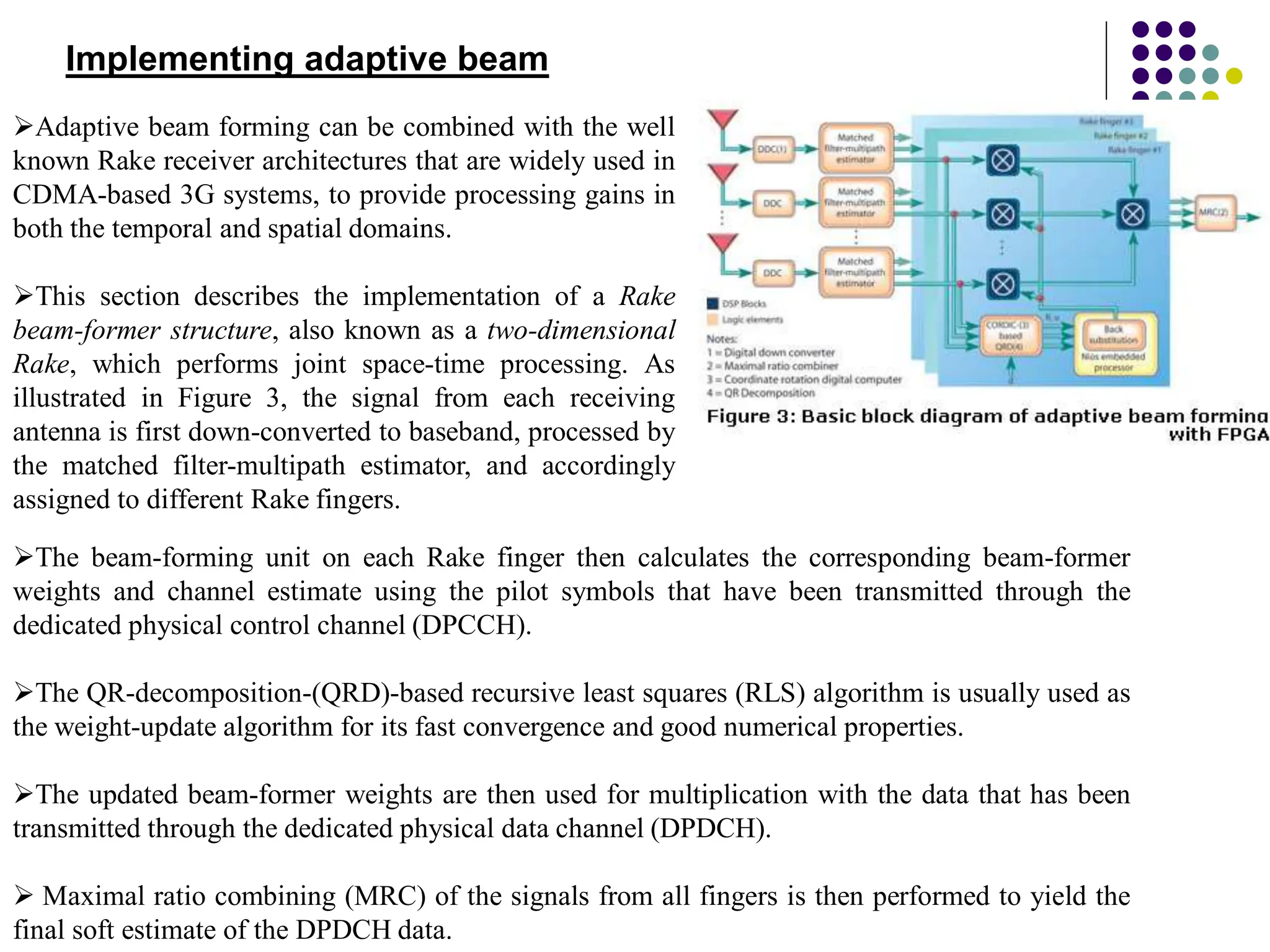 Implementing adaptive beam
Adaptive beam forming can be combined with the well
known Rake receiver architectures that are widely used in
CDMA-based 3G systems, to provide processing gains in
both the temporal and spatial domains.
This section describes the implementation of a Rake
beam-former structure, also known as a two-dimensional
Rake, which performs joint space-time processing. As
illustrated in Figure 3, the signal from each receiving
antenna is first down-converted to baseband, processed by
the matched filter-multipath estimator, and accordingly
assigned to different Rake fingers.
The beam-forming unit on each Rake finger then calculates the corresponding beam-former
weights and channel estimate using the pilot symbols that have been transmitted through the
dedicated physical control channel (DPCCH).
The QR-decomposition-(QRD)-based recursive least squares (RLS) algorithm is usually used as
the weight-update algorithm for its fast convergence and good numerical properties.
The updated beam-former weights are then used for multiplication with the data that has been
transmitted through the dedicated physical data channel (DPDCH).
 Maximal ratio combining (MRC) of the signals from all fingers is then performed to yield the
final soft estimate of the DPDCH data.
 
