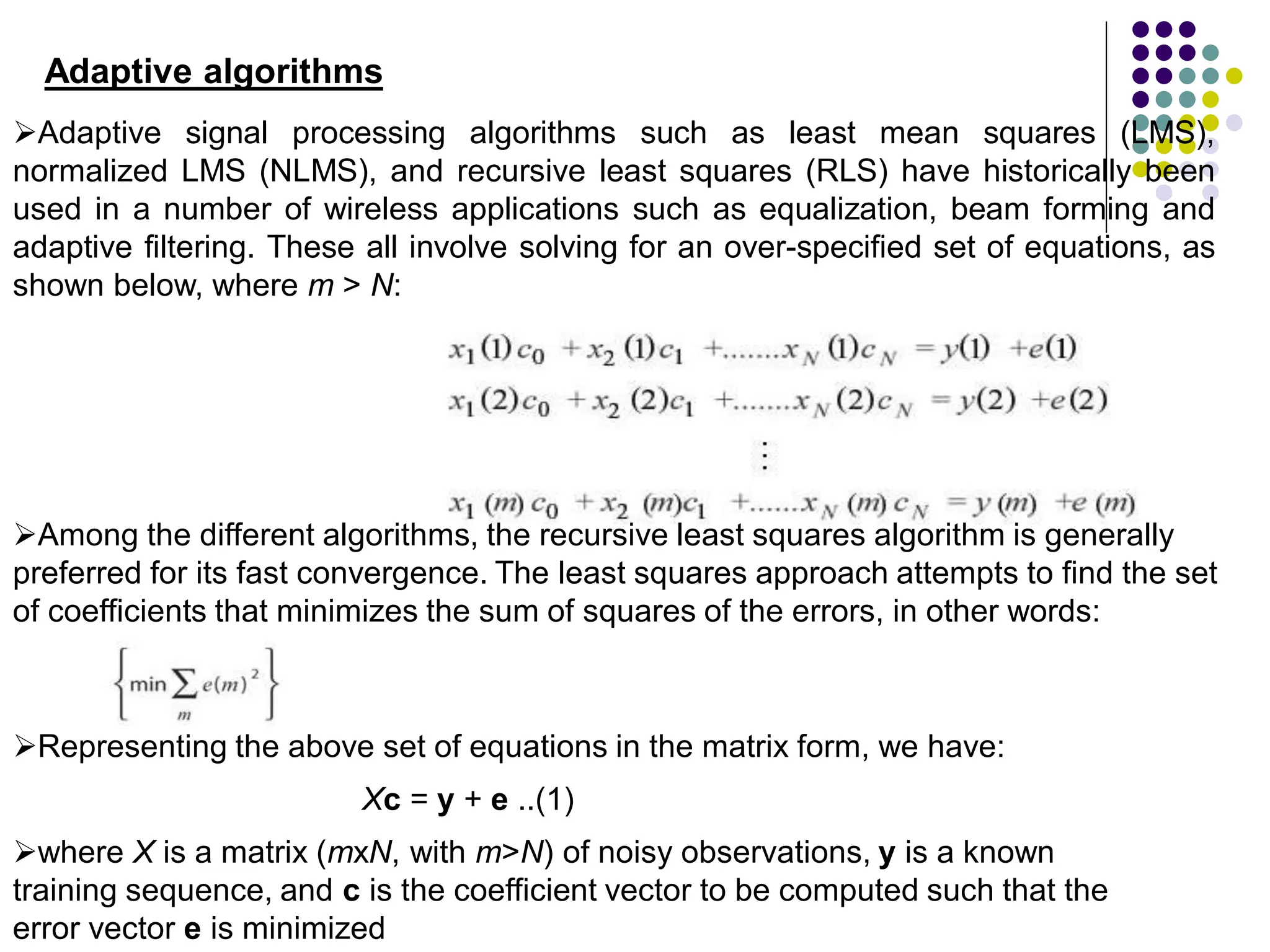 Adaptive algorithms
Adaptive signal processing algorithms such as least mean squares (LMS),
normalized LMS (NLMS), and recursive least squares (RLS) have historically been
used in a number of wireless applications such as equalization, beam forming and
adaptive filtering. These all involve solving for an over-specified set of equations, as
shown below, where m > N:
Among the different algorithms, the recursive least squares algorithm is generally
preferred for its fast convergence. The least squares approach attempts to find the set
of coefficients that minimizes the sum of squares of the errors, in other words:
Xc = y + e ..(1)
Representing the above set of equations in the matrix form, we have:
where X is a matrix (mxN, with m>N) of noisy observations, y is a known
training sequence, and c is the coefficient vector to be computed such that the
error vector e is minimized
 