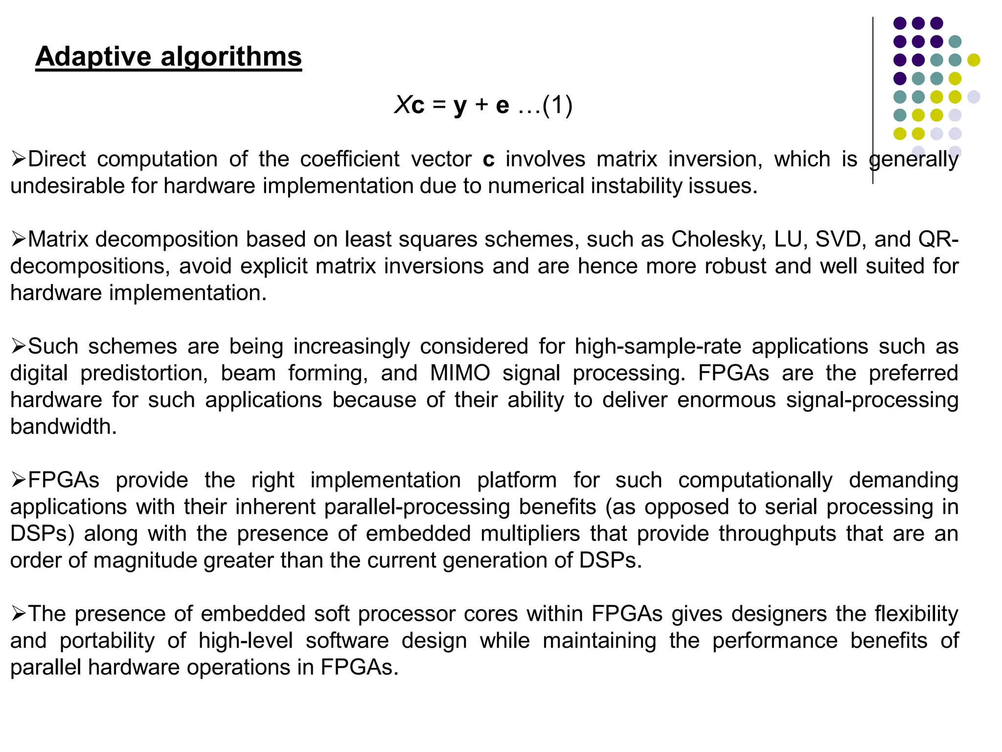Direct computation of the coefficient vector c involves matrix inversion, which is generally
undesirable for hardware implementation due to numerical instability issues.
Matrix decomposition based on least squares schemes, such as Cholesky, LU, SVD, and QR-
decompositions, avoid explicit matrix inversions and are hence more robust and well suited for
hardware implementation.
Such schemes are being increasingly considered for high-sample-rate applications such as
digital predistortion, beam forming, and MIMO signal processing. FPGAs are the preferred
hardware for such applications because of their ability to deliver enormous signal-processing
bandwidth.
FPGAs provide the right implementation platform for such computationally demanding
applications with their inherent parallel-processing benefits (as opposed to serial processing in
DSPs) along with the presence of embedded multipliers that provide throughputs that are an
order of magnitude greater than the current generation of DSPs.
The presence of embedded soft processor cores within FPGAs gives designers the flexibility
and portability of high-level software design while maintaining the performance benefits of
parallel hardware operations in FPGAs.
Adaptive algorithms
Xc = y + e …(1)
 