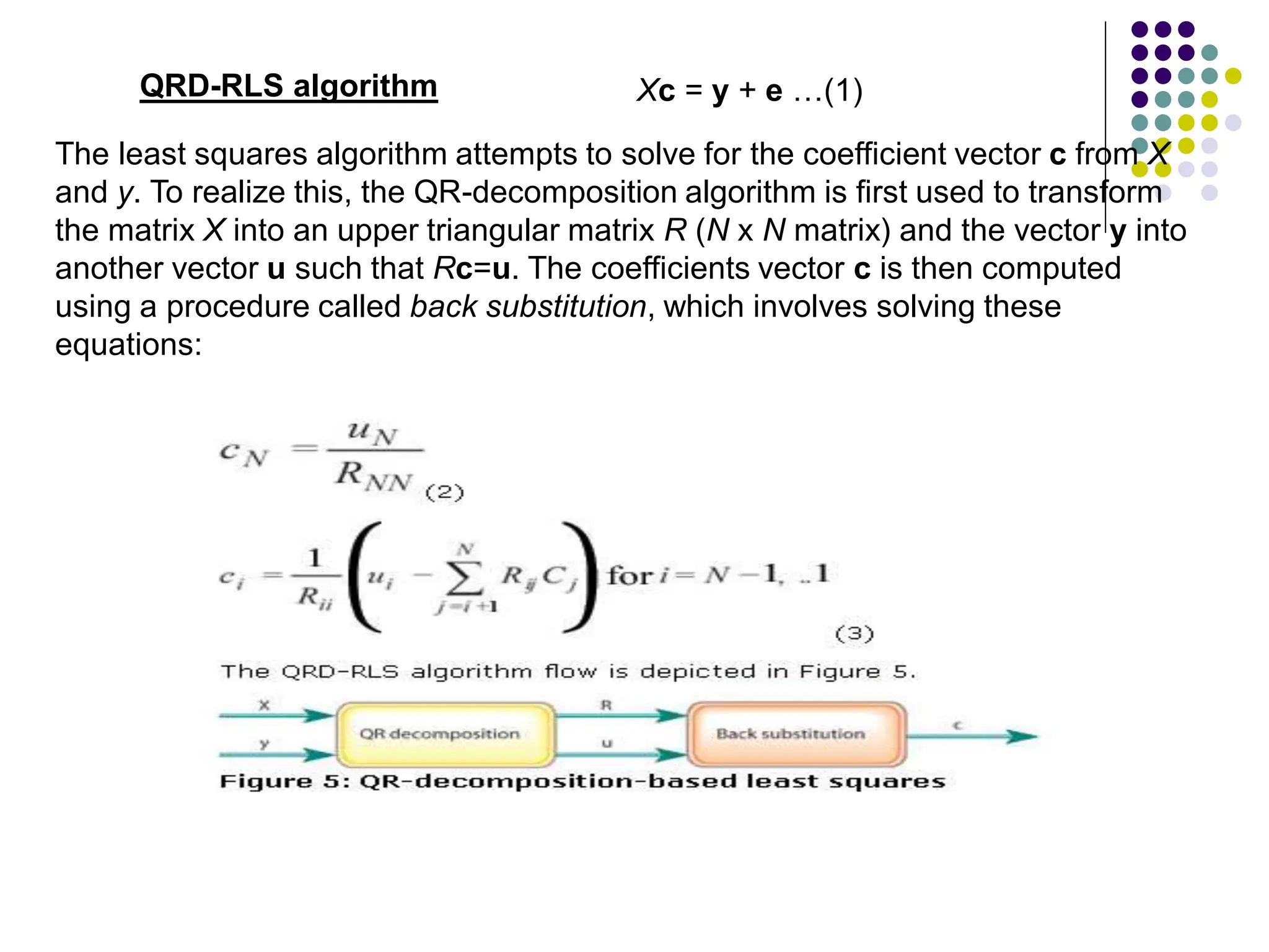 QRD-RLS algorithm
The least squares algorithm attempts to solve for the coefficient vector c from X
and y. To realize this, the QR-decomposition algorithm is first used to transform
the matrix X into an upper triangular matrix R (N x N matrix) and the vector y into
another vector u such that Rc=u. The coefficients vector c is then computed
using a procedure called back substitution, which involves solving these
equations:
Xc = y + e …(1)
 