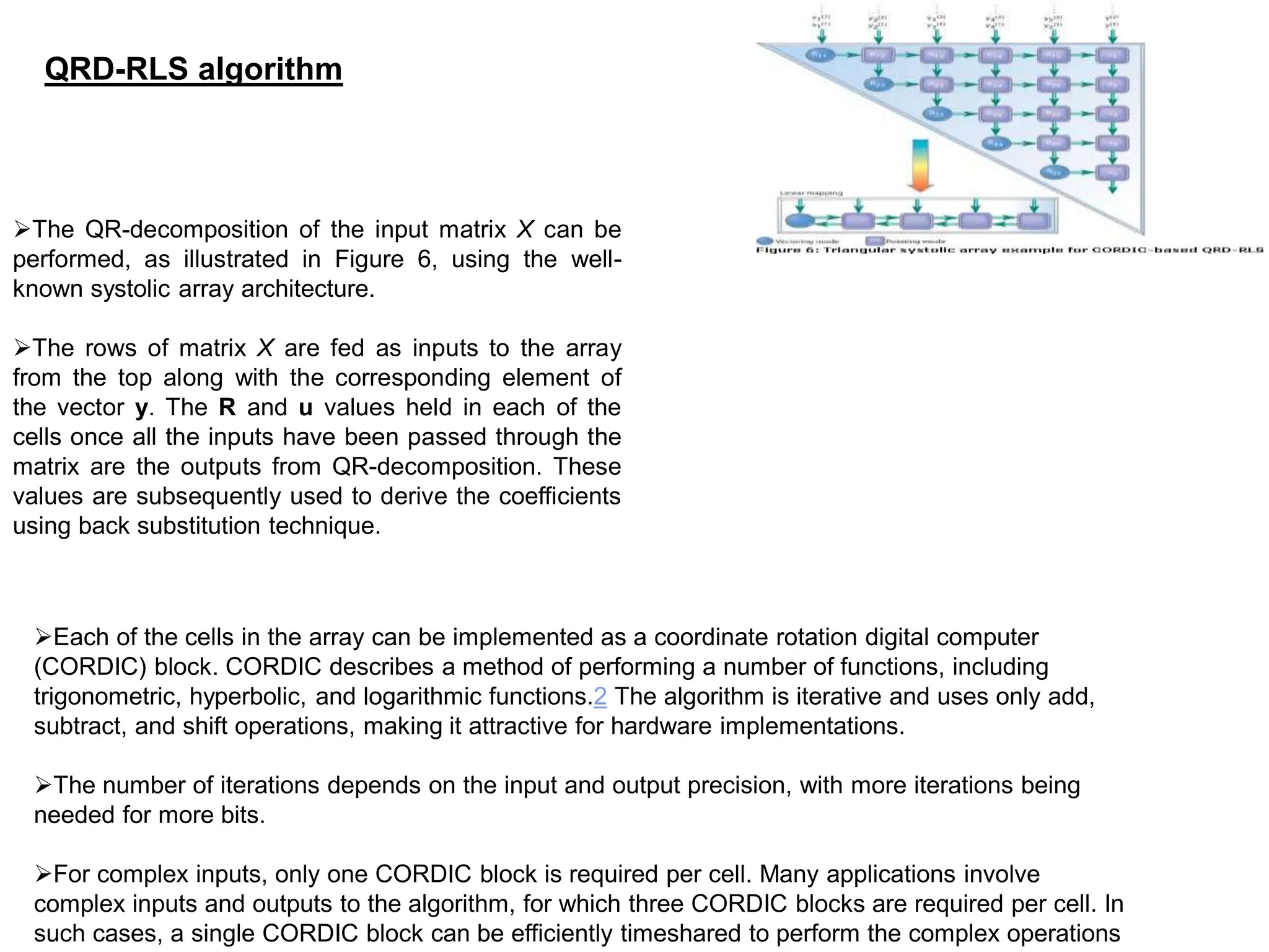The QR-decomposition of the input matrix X can be
performed, as illustrated in Figure 6, using the well-
known systolic array architecture.
The rows of matrix X are fed as inputs to the array
from the top along with the corresponding element of
the vector y. The R and u values held in each of the
cells once all the inputs have been passed through the
matrix are the outputs from QR-decomposition. These
values are subsequently used to derive the coefficients
using back substitution technique.
QRD-RLS algorithm
Each of the cells in the array can be implemented as a coordinate rotation digital computer
(CORDIC) block. CORDIC describes a method of performing a number of functions, including
trigonometric, hyperbolic, and logarithmic functions.2 The algorithm is iterative and uses only add,
subtract, and shift operations, making it attractive for hardware implementations.
The number of iterations depends on the input and output precision, with more iterations being
needed for more bits.
For complex inputs, only one CORDIC block is required per cell. Many applications involve
complex inputs and outputs to the algorithm, for which three CORDIC blocks are required per cell. In
such cases, a single CORDIC block can be efficiently timeshared to perform the complex operations
 