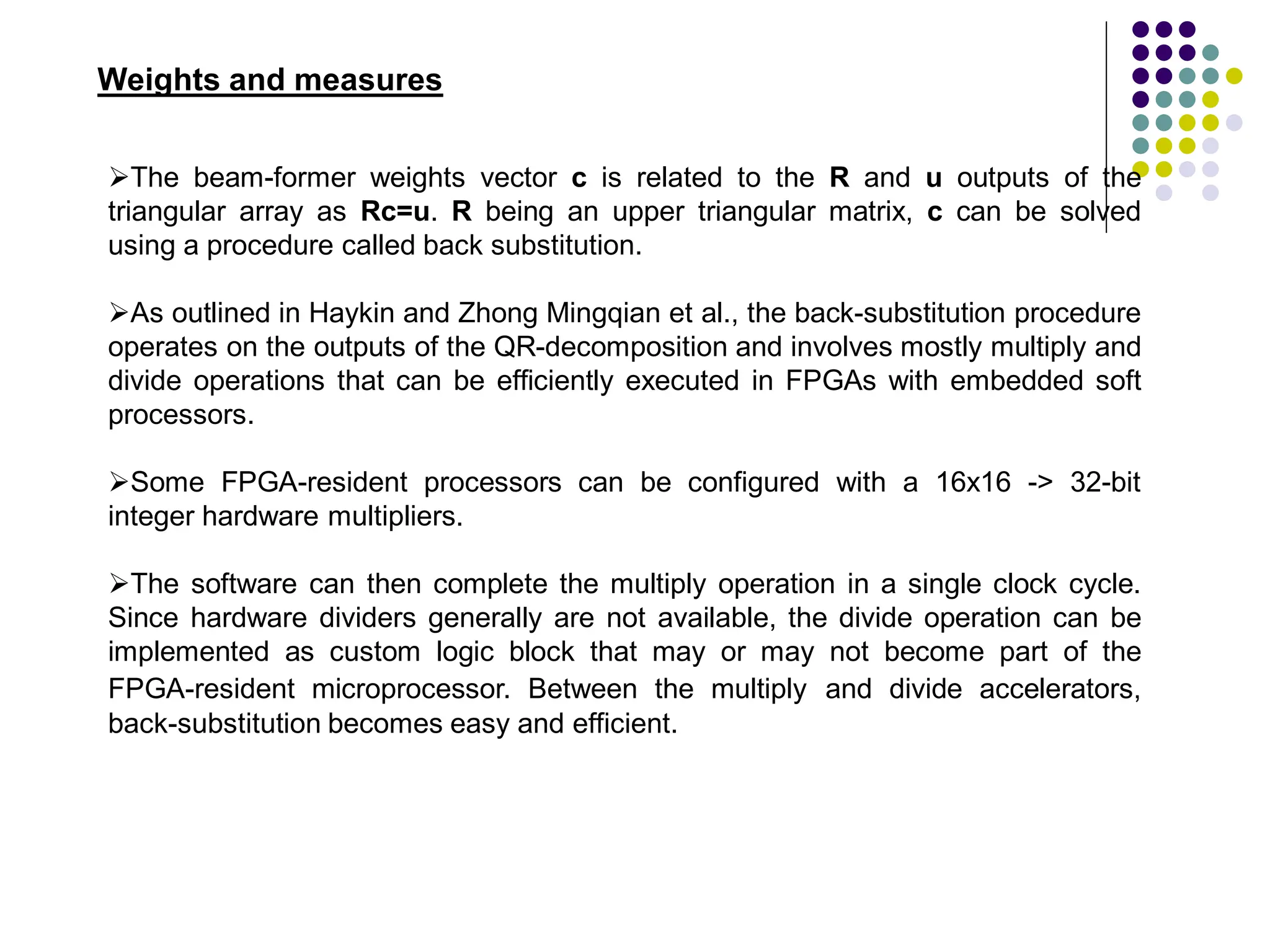 Weights and measures
The beam-former weights vector c is related to the R and u outputs of the
triangular array as Rc=u. R being an upper triangular matrix, c can be solved
using a procedure called back substitution.
As outlined in Haykin and Zhong Mingqian et al., the back-substitution procedure
operates on the outputs of the QR-decomposition and involves mostly multiply and
divide operations that can be efficiently executed in FPGAs with embedded soft
processors.
Some FPGA-resident processors can be configured with a 16x16 -> 32-bit
integer hardware multipliers.
The software can then complete the multiply operation in a single clock cycle.
Since hardware dividers generally are not available, the divide operation can be
implemented as custom logic block that may or may not become part of the
FPGA-resident microprocessor. Between the multiply and divide accelerators,
back-substitution becomes easy and efficient.
 