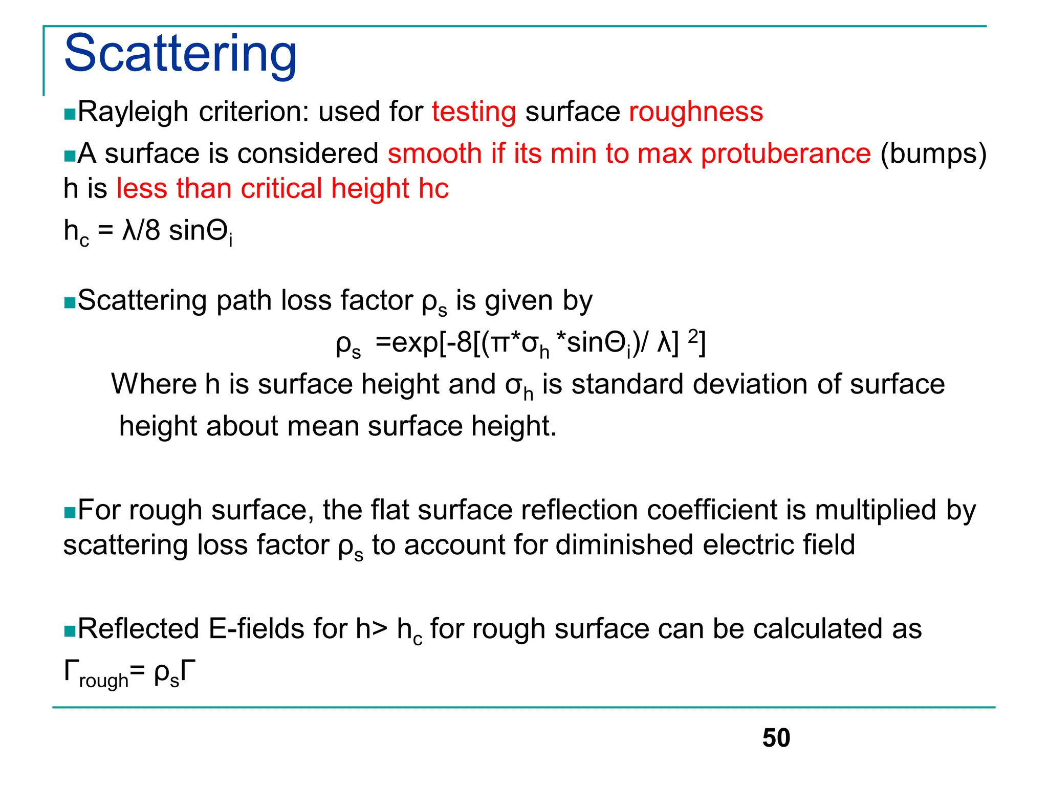 Scattering
Rayleigh criterion: used for testing surface roughness
A surface is considered smooth if its min to max protuberance (bumps)
h is less than critical height hc
hc = λ/8 sinΘi
Scattering path loss factor ρs is given by
ρs =exp[-8[(π*σh *sinΘi)/ λ] 2]
Where h is surface height and σh is standard deviation of surface
height about mean surface height.
For rough surface, the flat surface reflection coefficient is multiplied by
scattering loss factor ρs to account for diminished electric field
Reflected E-fields for h> hc for rough surface can be calculated as
Гrough= ρsГ
50
 