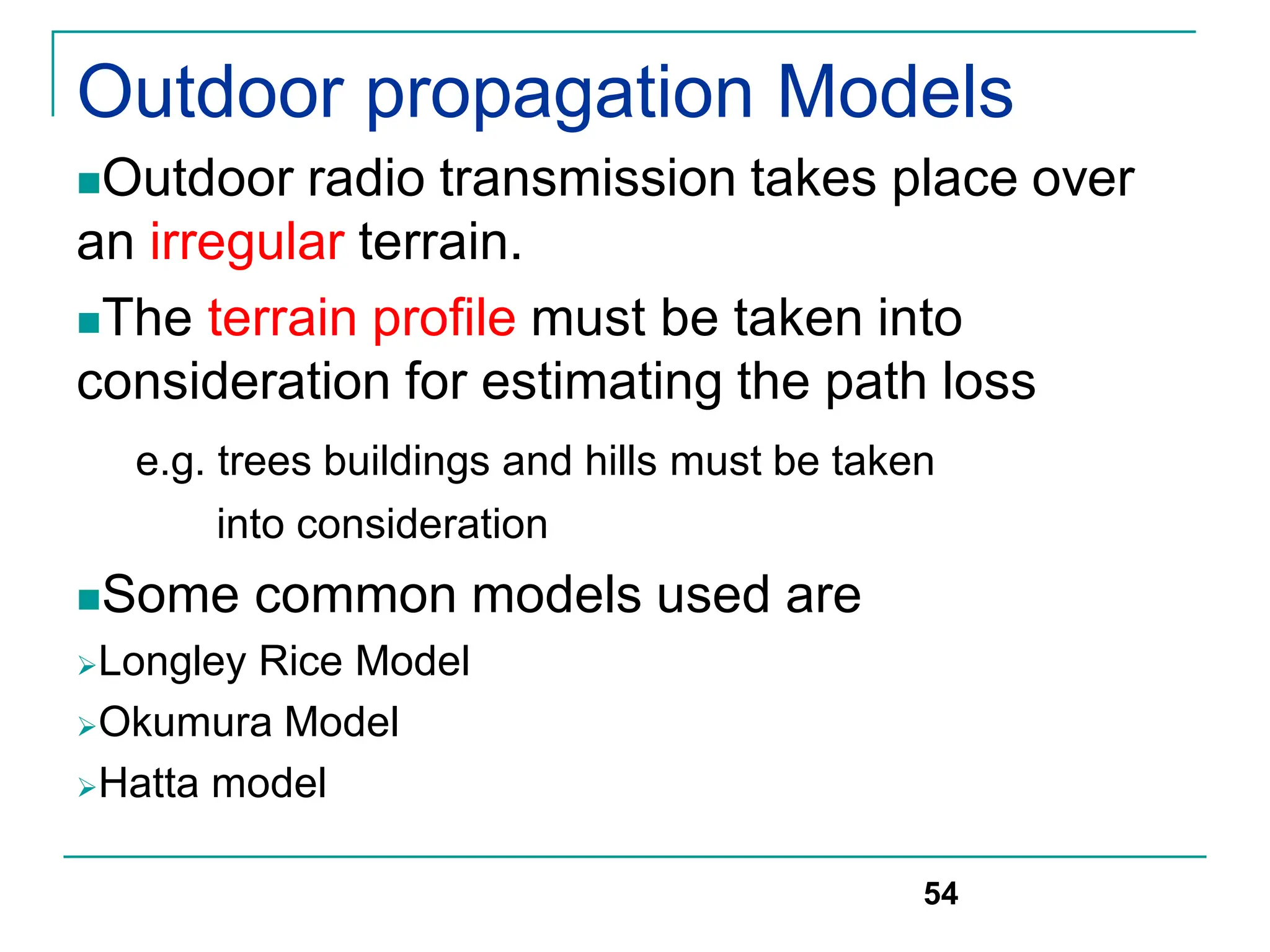 Outdoor propagation Models
Outdoor radio transmission takes place over
an irregular terrain.
The terrain profile must be taken into
consideration for estimating the path loss
e.g. trees buildings and hills must be taken
into consideration
Some common models used are
Longley Rice Model
Okumura Model
Hatta model
54
 