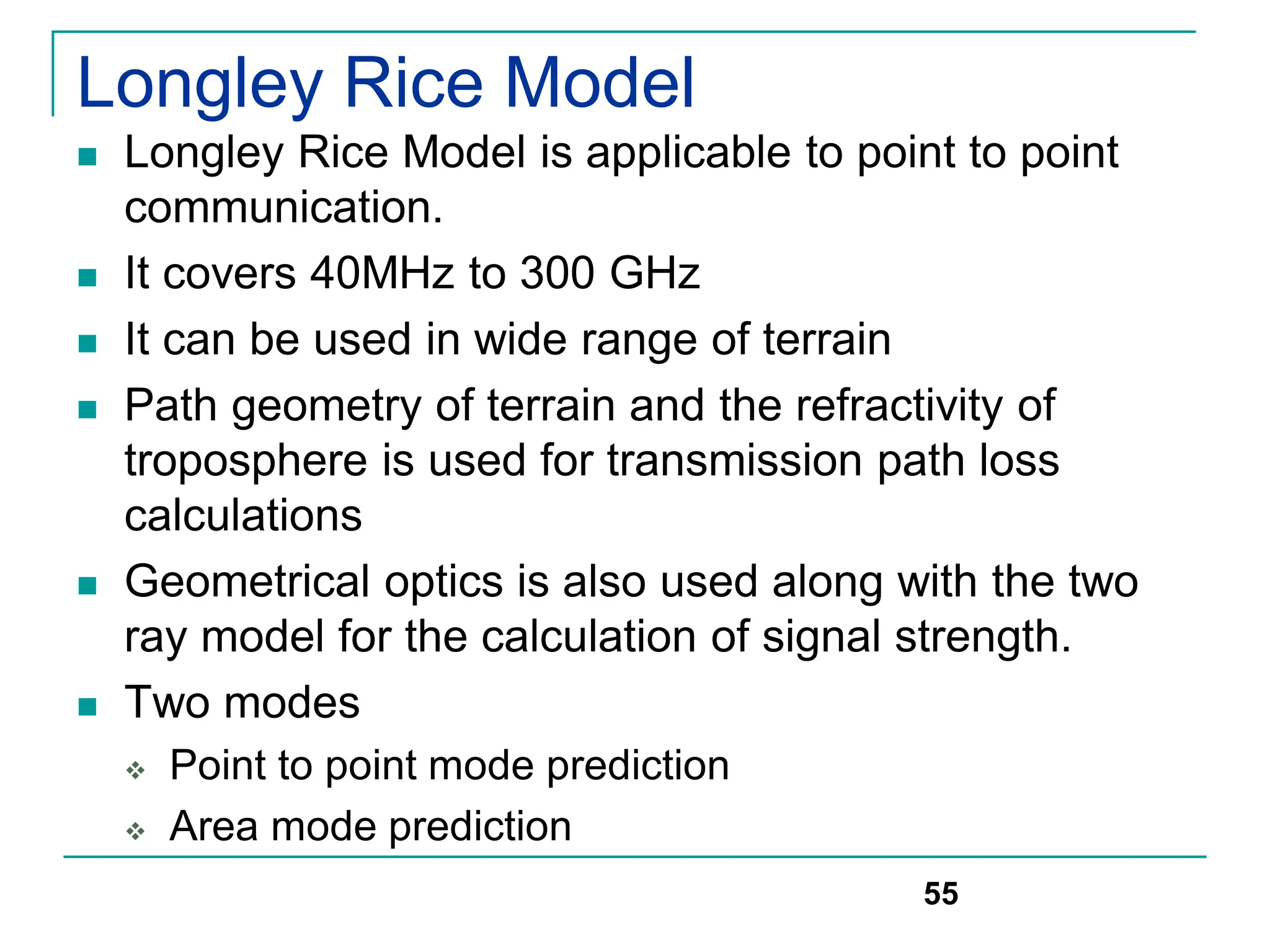 Longley Rice Model
 Longley Rice Model is applicable to point to point
communication.
 It covers 40MHz to 300 GHz
 It can be used in wide range of terrain
 Path geometry of terrain and the refractivity of
troposphere is used for transmission path loss
calculations
 Geometrical optics is also used along with the two
ray model for the calculation of signal strength.
 Two modes
 Point to point mode prediction
 Area mode prediction
55
 