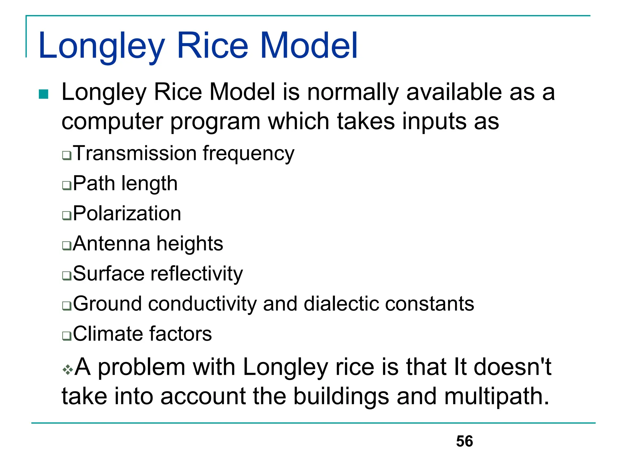 Longley Rice Model
 Longley Rice Model is normally available as a
computer program which takes inputs as
Transmission frequency
Path length
Polarization
Antenna heights
Surface reflectivity
Ground conductivity and dialectic constants
Climate factors
A problem with Longley rice is that It doesn't
take into account the buildings and multipath.
56
 