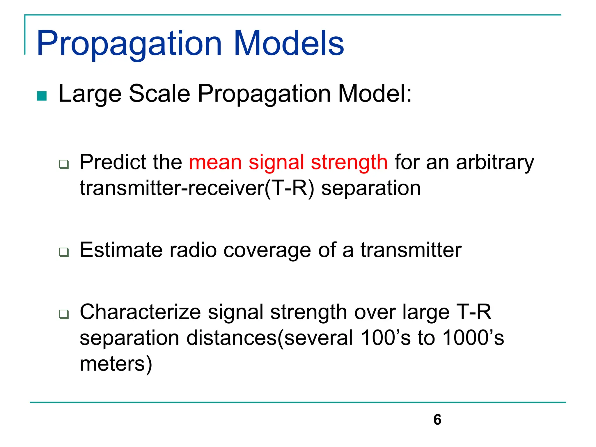 Propagation Models
 Large Scale Propagation Model:
 Predict the mean signal strength for an arbitrary
transmitter-receiver(T-R) separation
 Estimate radio coverage of a transmitter
 Characterize signal strength over large T-R
separation distances(several 100’s to 1000’s
meters)
6
 