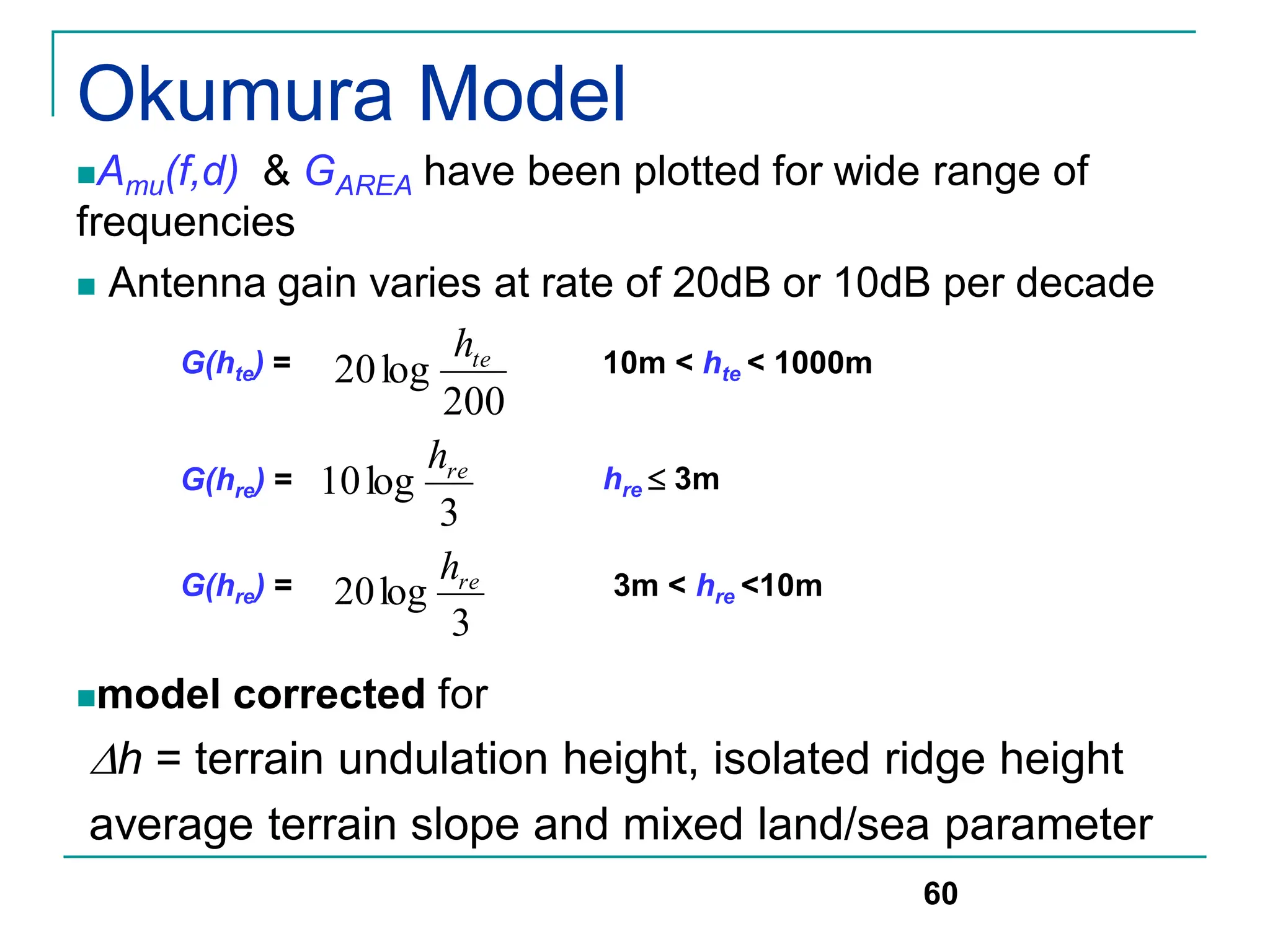 Okumura Model
Amu(f,d) & GAREA have been plotted for wide range of
frequencies
 Antenna gain varies at rate of 20dB or 10dB per decade
model corrected for
h = terrain undulation height, isolated ridge height
average terrain slope and mixed land/sea parameter
60
G(hte) =
200
log
20 te
h 10m < hte < 1000m
G(hre) =
3
log
10 re
h
hre  3m
G(hre) =
3
log
20 re
h 3m < hre <10m
 