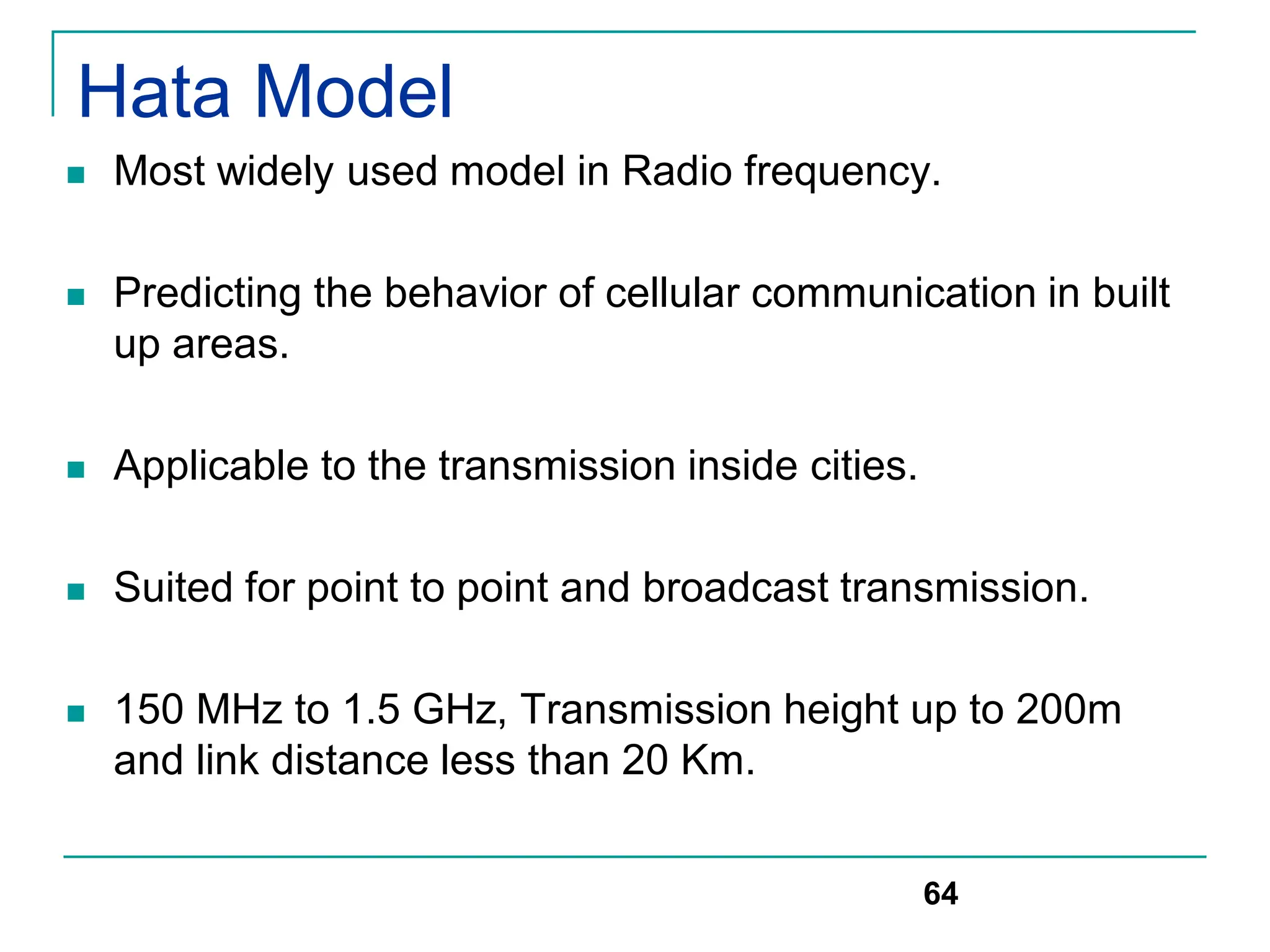 Hata Model
 Most widely used model in Radio frequency.
 Predicting the behavior of cellular communication in built
up areas.
 Applicable to the transmission inside cities.
 Suited for point to point and broadcast transmission.
 150 MHz to 1.5 GHz, Transmission height up to 200m
and link distance less than 20 Km.
64
 