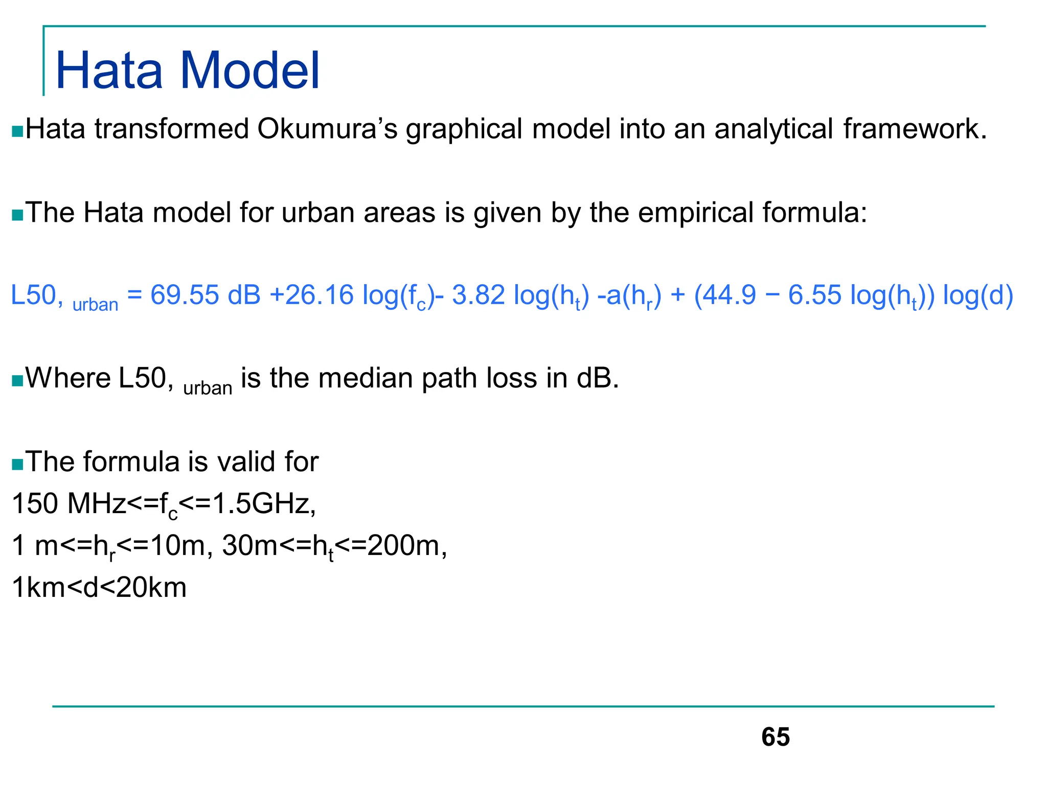 Hata Model
Hata transformed Okumura’s graphical model into an analytical framework.
The Hata model for urban areas is given by the empirical formula:
L50, urban = 69.55 dB +26.16 log(fc)- 3.82 log(ht) -a(hr) + (44.9 − 6.55 log(ht)) log(d)
Where L50, urban is the median path loss in dB.
The formula is valid for
150 MHz<=fc<=1.5GHz,
1 m<=hr<=10m, 30m<=ht<=200m,
1km<d<20km
65
 