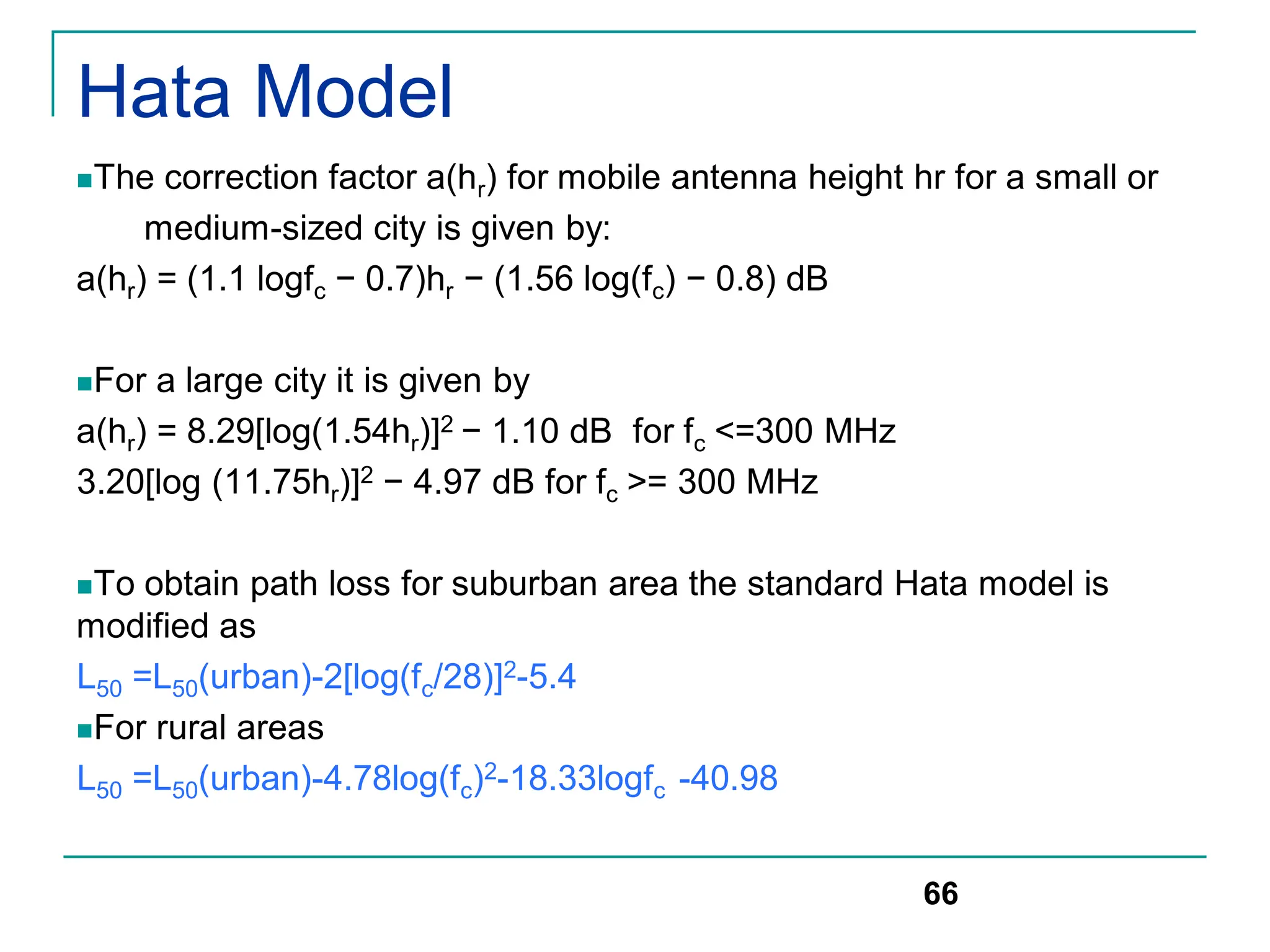 Hata Model
The correction factor a(hr) for mobile antenna height hr for a small or
medium-sized city is given by:
a(hr) = (1.1 logfc − 0.7)hr − (1.56 log(fc) − 0.8) dB
For a large city it is given by
a(hr) = 8.29[log(1.54hr)]2 − 1.10 dB for fc <=300 MHz
3.20[log (11.75hr)]2 − 4.97 dB for fc >= 300 MHz
To obtain path loss for suburban area the standard Hata model is
modified as
L50 =L50(urban)-2[log(fc/28)]2-5.4
For rural areas
L50 =L50(urban)-4.78log(fc)2-18.33logfc -40.98
66
 