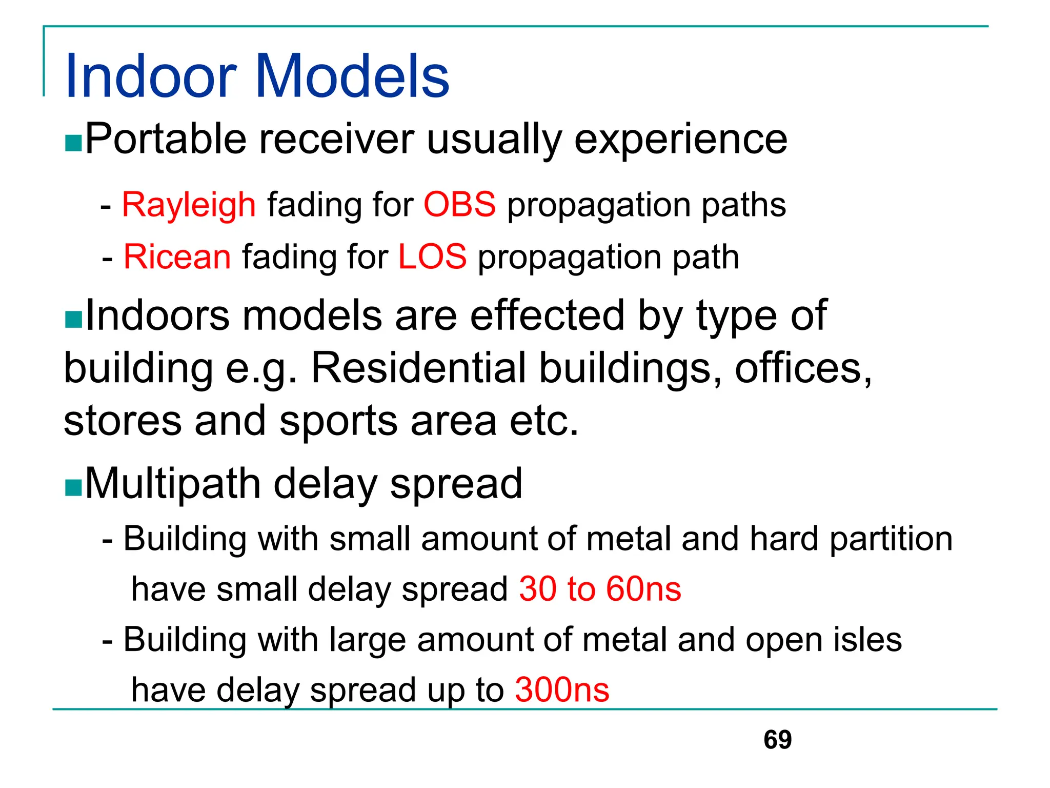 Indoor Models
Portable receiver usually experience
- Rayleigh fading for OBS propagation paths
- Ricean fading for LOS propagation path
Indoors models are effected by type of
building e.g. Residential buildings, offices,
stores and sports area etc.
Multipath delay spread
- Building with small amount of metal and hard partition
have small delay spread 30 to 60ns
- Building with large amount of metal and open isles
have delay spread up to 300ns
69
 