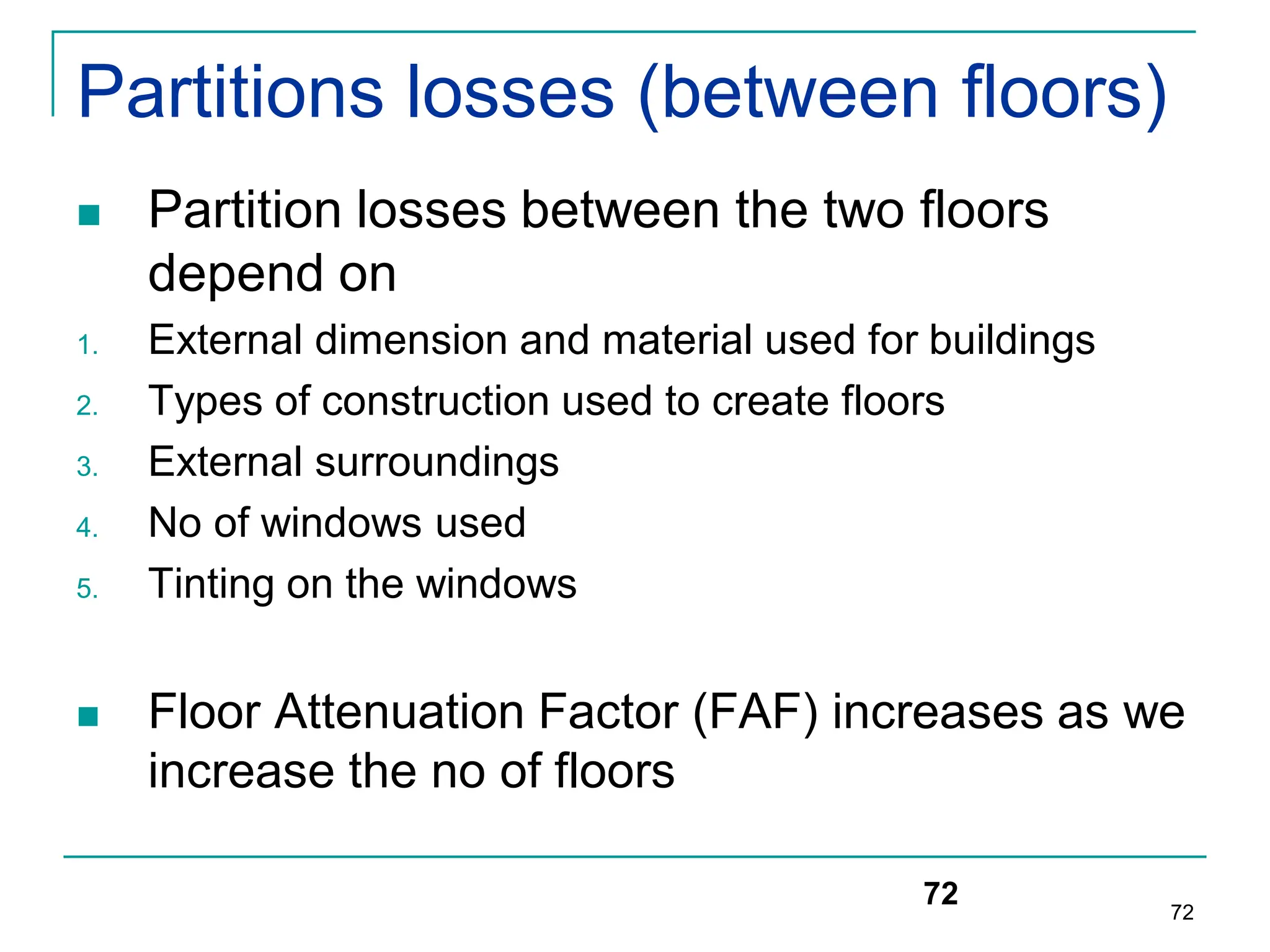 72
Partitions losses (between floors)
 Partition losses between the two floors
depend on
1. External dimension and material used for buildings
2. Types of construction used to create floors
3. External surroundings
4. No of windows used
5. Tinting on the windows
 Floor Attenuation Factor (FAF) increases as we
increase the no of floors
72
 