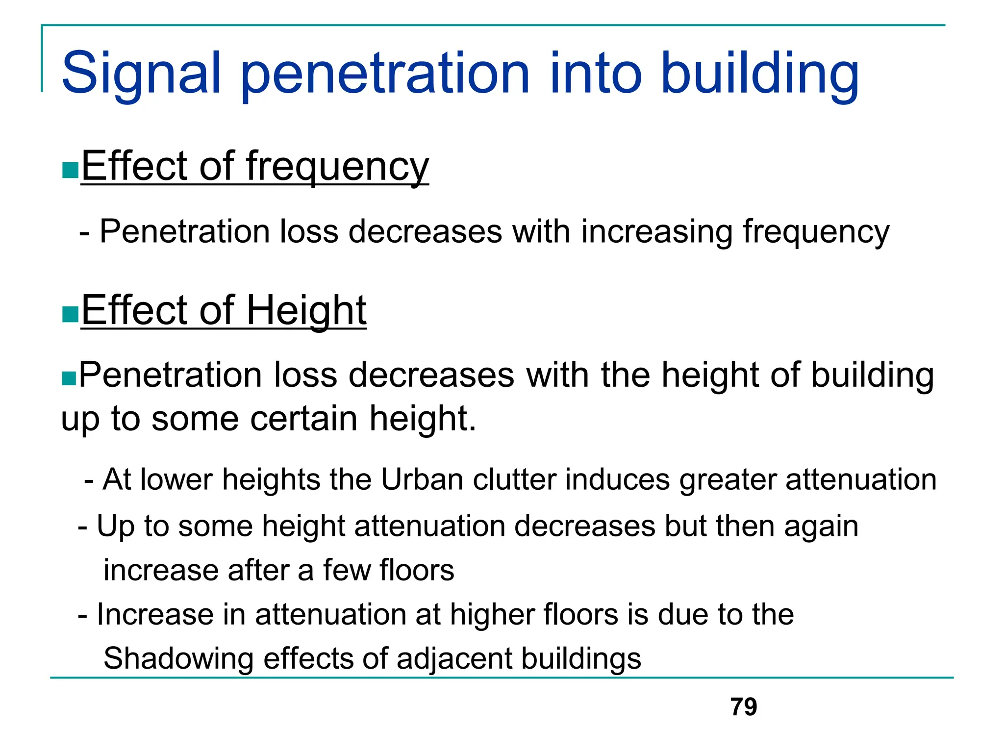 Signal penetration into building
Effect of frequency
- Penetration loss decreases with increasing frequency
Effect of Height
Penetration loss decreases with the height of building
up to some certain height.
- At lower heights the Urban clutter induces greater attenuation
- Up to some height attenuation decreases but then again
increase after a few floors
- Increase in attenuation at higher floors is due to the
Shadowing effects of adjacent buildings
79
 