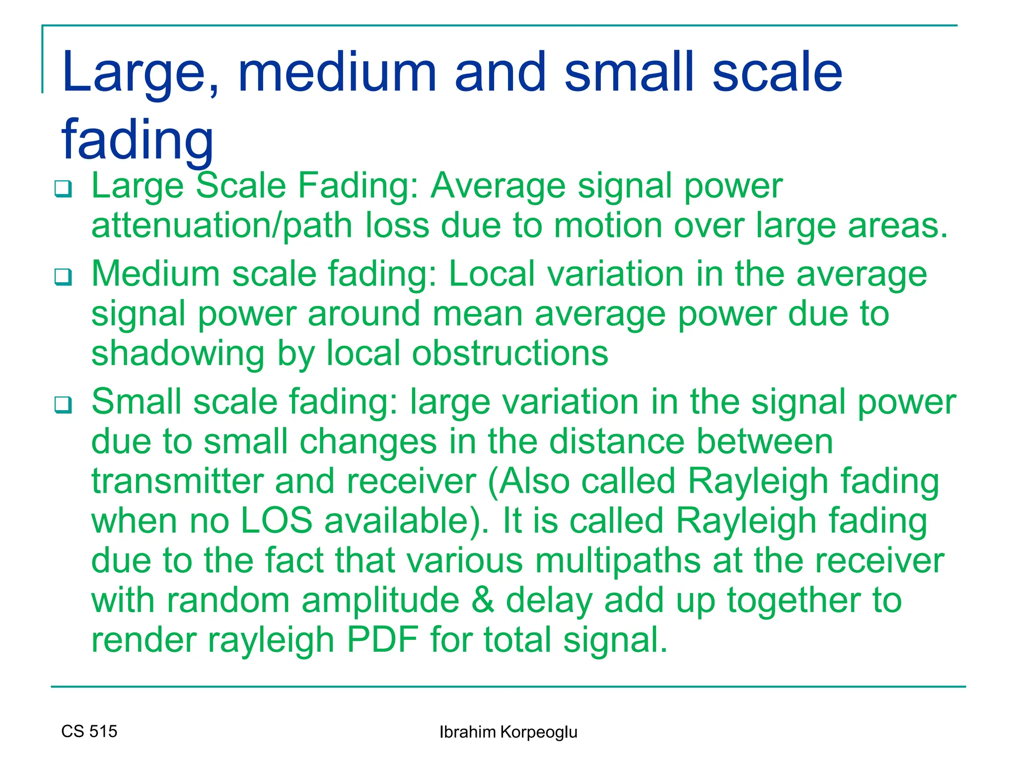 CS 515 Ibrahim Korpeoglu
Large, medium and small scale
fading
 Large Scale Fading: Average signal power
attenuation/path loss due to motion over large areas.
 Medium scale fading: Local variation in the average
signal power around mean average power due to
shadowing by local obstructions
 Small scale fading: large variation in the signal power
due to small changes in the distance between
transmitter and receiver (Also called Rayleigh fading
when no LOS available). It is called Rayleigh fading
due to the fact that various multipaths at the receiver
with random amplitude & delay add up together to
render rayleigh PDF for total signal.
 