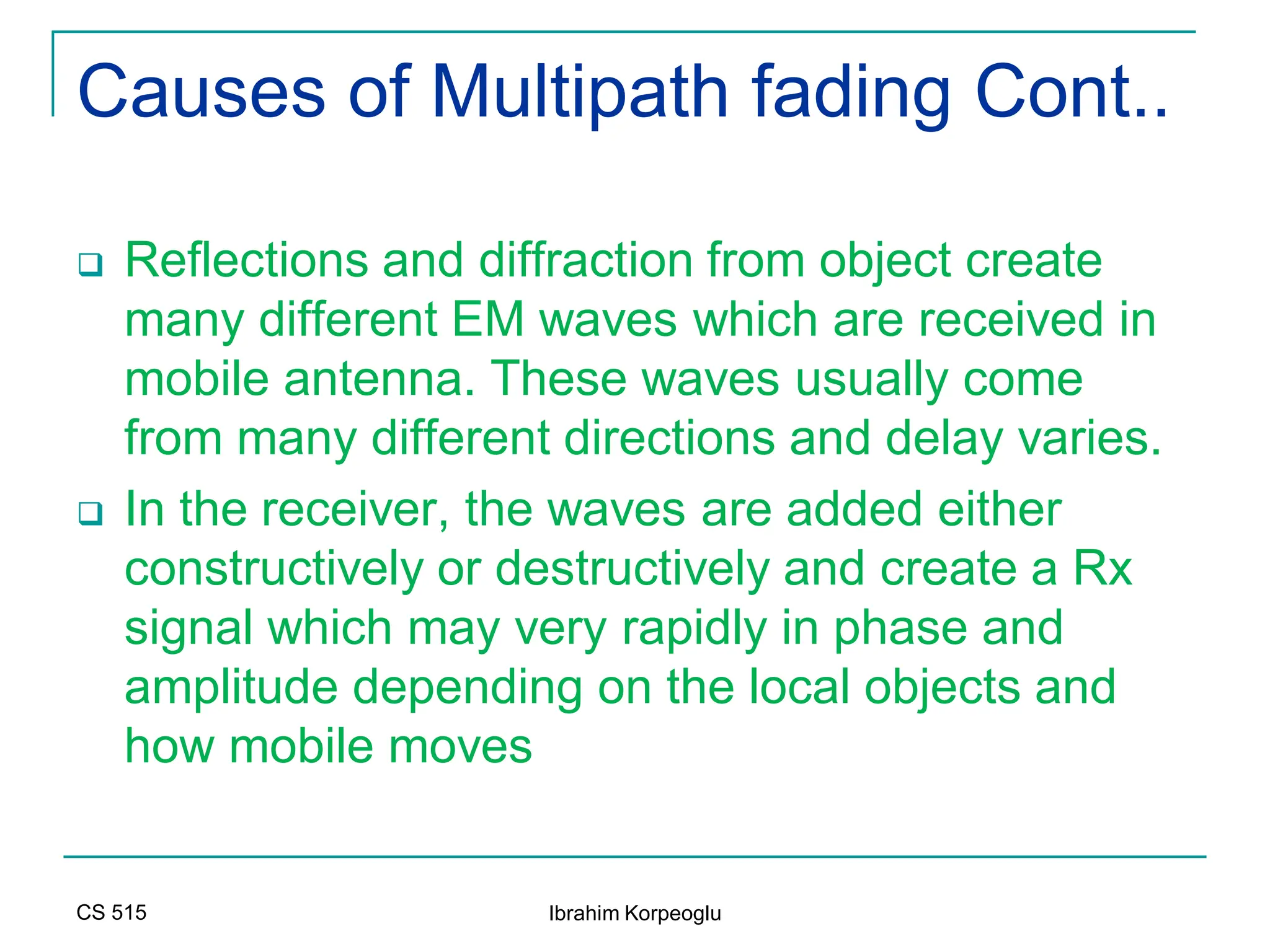 CS 515 Ibrahim Korpeoglu
Causes of Multipath fading Cont..
 Reflections and diffraction from object create
many different EM waves which are received in
mobile antenna. These waves usually come
from many different directions and delay varies.
 In the receiver, the waves are added either
constructively or destructively and create a Rx
signal which may very rapidly in phase and
amplitude depending on the local objects and
how mobile moves
 