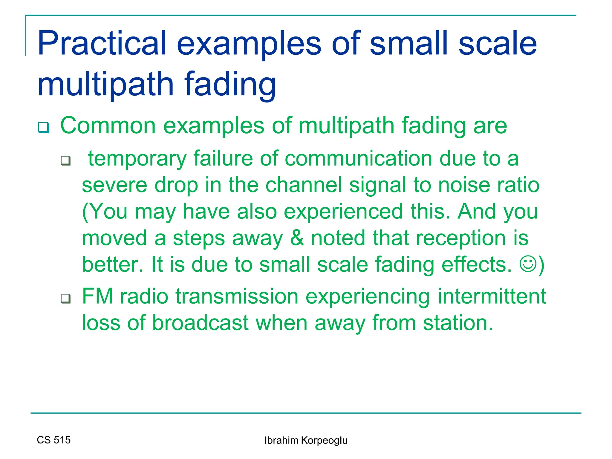 CS 515 Ibrahim Korpeoglu
Practical examples of small scale
multipath fading
 Common examples of multipath fading are
 temporary failure of communication due to a
severe drop in the channel signal to noise ratio
(You may have also experienced this. And you
moved a steps away & noted that reception is
better. It is due to small scale fading effects. )
 FM radio transmission experiencing intermittent
loss of broadcast when away from station.
 