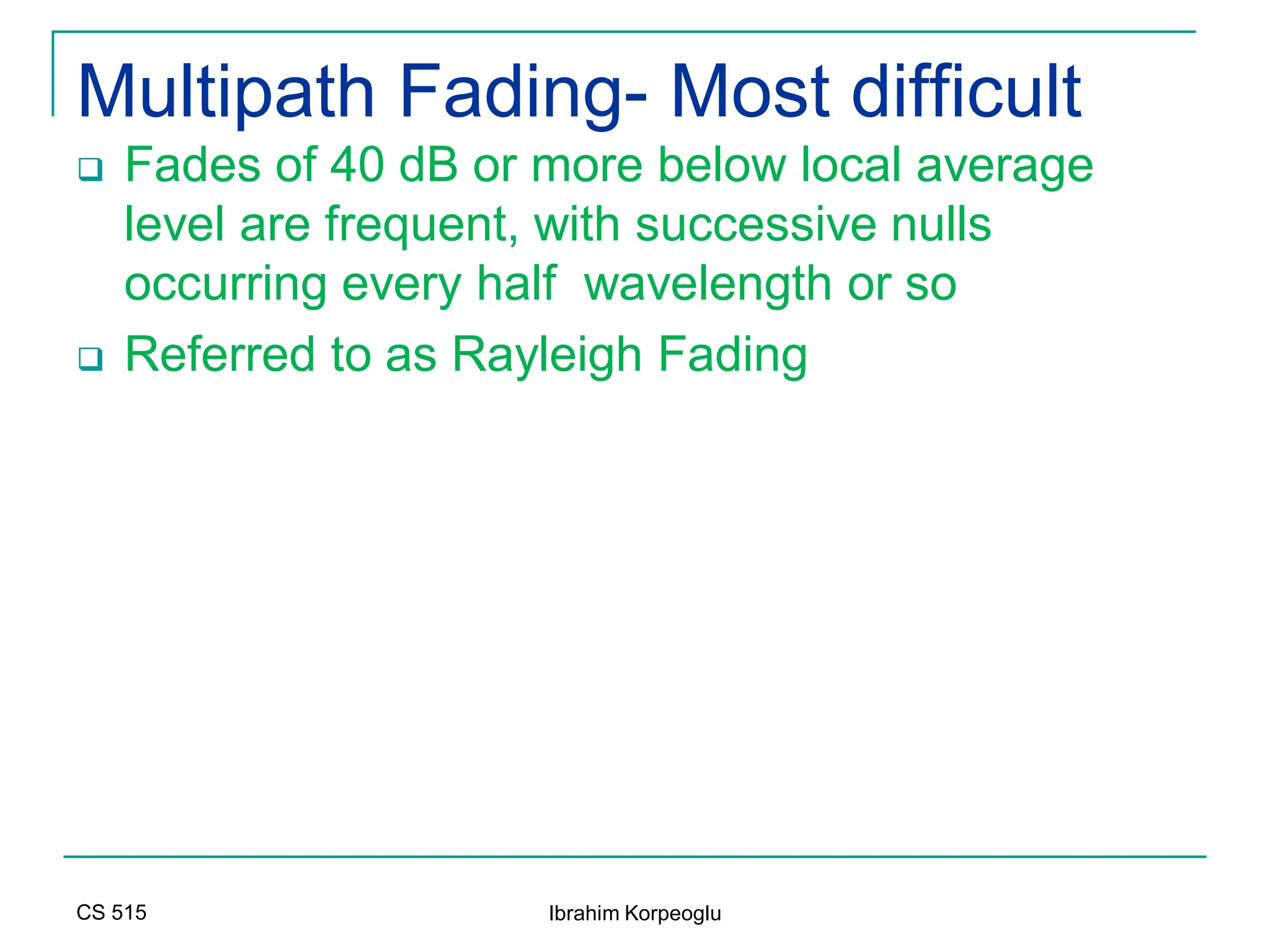 CS 515 Ibrahim Korpeoglu
Multipath Fading- Most difficult
 Fades of 40 dB or more below local average
level are frequent, with successive nulls
occurring every half wavelength or so
 Referred to as Rayleigh Fading
 