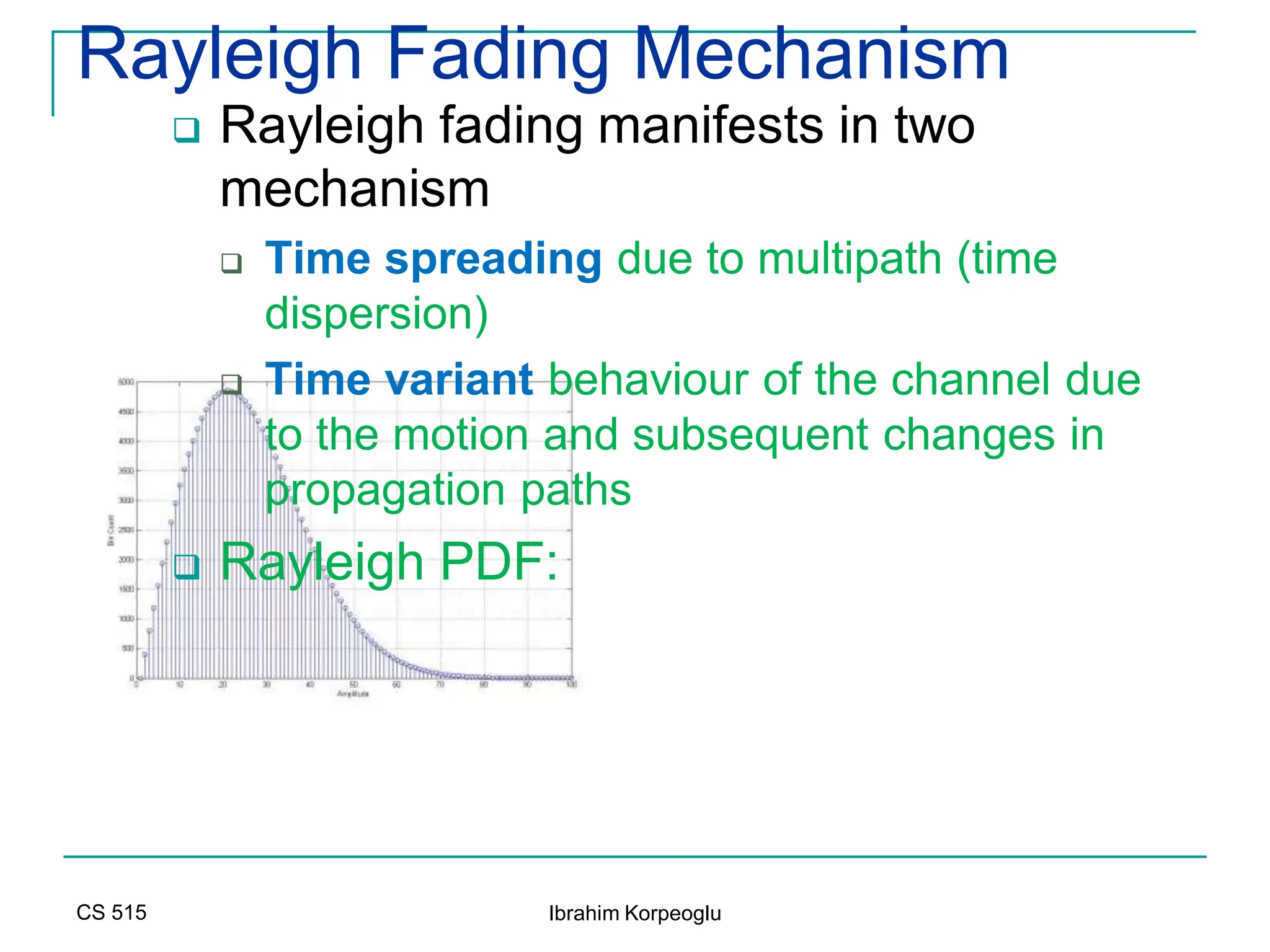 CS 515 Ibrahim Korpeoglu
Rayleigh Fading Mechanism
 Rayleigh fading manifests in two
mechanism
 Time spreading due to multipath (time
dispersion)
 Time variant behaviour of the channel due
to the motion and subsequent changes in
propagation paths
 Rayleigh PDF:
 