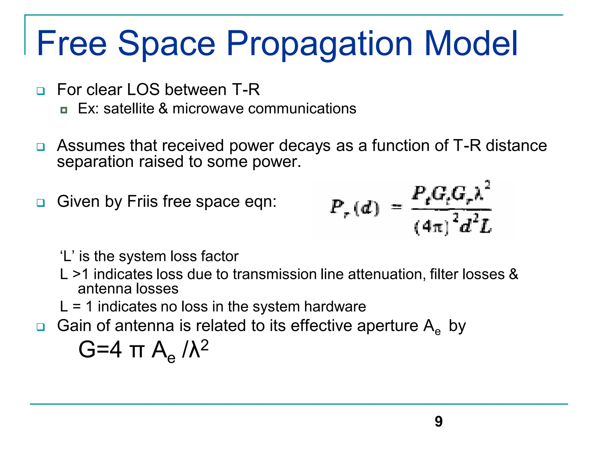 Free Space Propagation Model
 For clear LOS between T-R
 Ex: satellite & microwave communications
 Assumes that received power decays as a function of T-R distance
separation raised to some power.
 Given by Friis free space eqn:
‘L’ is the system loss factor
L >1 indicates loss due to transmission line attenuation, filter losses &
antenna losses
L = 1 indicates no loss in the system hardware
 Gain of antenna is related to its effective aperture Ae by
G=4 π Ae /λ2
9
 