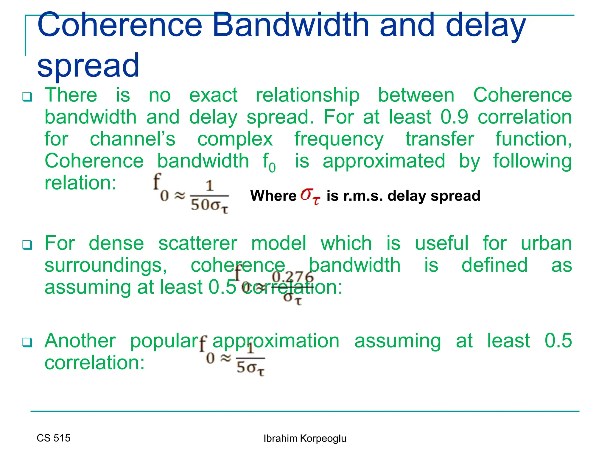 CS 515 Ibrahim Korpeoglu
Coherence Bandwidth and delay
spread
 There is no exact relationship between Coherence
bandwidth and delay spread. For at least 0.9 correlation
for channel’s complex frequency transfer function,
Coherence bandwidth f0 is approximated by following
relation:
 For dense scatterer model which is useful for urban
surroundings, coherence bandwidth is defined as
assuming at least 0.5 correlation:
 Another popular approximation assuming at least 0.5
correlation:
Where is r.m.s. delay spread
 