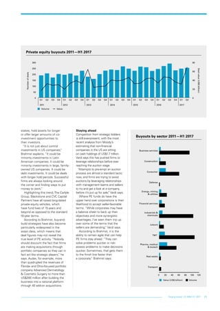 25Forging ahead: US M&A H1 2017
stakes, hold assets for longer
or offer larger amounts of co-
investment opportunities to
their investors.
“It is not just about control
investments in US companies,”
Brahmst explains. “It could be
minority investments in Latin
American companies. It could be
minority investments in large, family-
owned US companies. It could be
debt investments. It could be deals
with longer hold periods. Successful
firms are always looking around
the corner and finding ways to put
money to work.”
Highlighting this trend, The Carlyle
Group, Blackstone and CVC Capital
Partners have all raised long-dated
private equity vehicles, which
have fund lives of 15 years and
beyond as opposed to the standard
10-year terms.
According to Brahmst, buy-and-
build strategies have also become
particularly widespread in the
asset class, which means that
deal figures may not reveal the
true level of PE activity. “Nobody
should discount the fact that firms
are making acquisitions through
portfolio companies so they can in
fact act like strategic players,” he
says. Audax, for example, more
than quadrupled the revenues of
Florida- and Ohio-focused portfolio
company Advanced Dermatology
& Cosmetic Surgery to more than
US$200 million after building the
business into a national platform
through 40 add-on acquisitions.
Staying ahead
Competition from strategic bidders
is still ever-present, with the most
recent analysis from Moody’s
estimating that non-financial
companies in the US are sitting
on cash holdings of US$1.7 trillion.
Vardi says this has pushed firms to
leverage relationships before ever
reaching the auction stage.
“Attempts to pre-empt an auction
process are almost a standard tactic
now, and firms are trying to avoid
auctions by leveraging relationships
with management teams and sellers
to try and get a look at a company
before it’s put up for sale,” Vardi says.
Where PE funds do have the
upper hand over corporations is their
likelihood to accept seller-favorable
terms. “While corporates may have
a balance sheet to back up their
objectives and more synergistic
advantages, I’ve seen them trip up
over some of the terms that the
sellers are demanding,” Vardi says.
According to Brahmst, it is the
ability to remain agile that can help
PE firms stay ahead. “They can
solve problems quicker or risk-
assess problems to make decisions
quicker. Sometimes, that gets them
to the finish line faster than
a corporate,” Brahmst says.
Private equity buyouts 2011—H1 2017
Numberofdeals
Dealvalue(US$billion)
Volume Value
2011 2012 2013 2014 2015 2016 2017
0
50
100
150
200
250
300
Q2Q1Q4Q3Q2Q1Q4Q3Q2Q1Q4Q3Q2Q1Q4Q3Q2Q1Q4Q3Q2Q1Q4Q3Q2Q1
0
20
40
60
80
Buyouts by sector 2011—H1 2017
Value (US$ billion) Volume
0 20 40 60 80 100 120
Transport
Real estate
Pharma, medical
& biotech
TMT
Leisure
Industrials &
chemicals
Financial services
Energy, mining
& utilities
Defense
Consumer
Construction
Business services
 