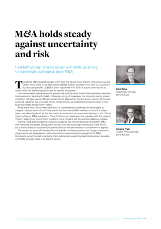 1Forging ahead: US M&A H1 2017
First-half activity remains on par with 2016, as strong
fundamentals continue to drive M&A
T
hough US M&A faced challenges in H1 2017, the figures show that the market is active and
vibrant. There were 2,413 deals worth US$588.5 billion recorded in H1 2017, up 0.5 percent
by value compared to US$585.4 billion registered in H1 2016. If activity continues at its
current level, US dealmaking is on track for another strong year.
Low interest rates, steady economic growth and a strong stock market have provided a favorable
macro-economic backdrop for M&A. Following a string of megadeals, the consumer sector posted
its highest half-year value on Mergermarket record. Meanwhile, the disruptive impact of technology
across all industries has prompted a flurry of deal activity, as established companies react to new
business models and customer habits.
At the same time, the market has thrown up unprecedented challenges for dealmakers to
navigate. Inbound activity from China, one of the most active M&A investors in the US in recent
years, has fallen sharply so far this year due to a combination of protectionist leanings in the US and
tighter outbound M&A regulation in China. Furthermore, dealmakers are grappling with the evolving
threat of cybercrime, forcing them to adopt a more stringent and focused due diligence strategy.
And the Trump administration’s pro-business agenda has not yet delivered the boost to M&A
that many had anticipated. Deregulation and tax cuts may encourage transactions in the future,
but currently there are questions around the ability of the administration to implement its agenda.
The success or failure of President Trump’s policies—including those on tax, foreign investment,
infrastructure and deregulation—will prove critical in determining the strength of US M&A.
But despite current market uncertainty, the fundamentals supporting dealmaking remain favorable,
and M&A’s strategic value is as relevant as ever.
M&A holds steady
against uncertainty
and risk
John Reiss
Global Head of M&A,
White & Case
Gregory Pryor
Head of Americas M&A,
White & Case
 
