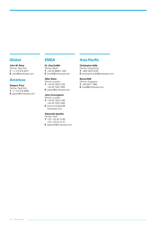 28 White & Case
Global
John M. Reiss
Partner, New York
T +1 212 819 8247
E jreiss@whitecase.com
Americas
Gregory Pryor
Partner, New York
T +1 212 819 8389
E gpryor@whitecase.com
EMEA
Dr. Jörg Kraffel
Partner, Berlin
T 	+49 30 880911 400
E 	jkraffel@whitecase.com
Allan Taylor
Partner, London
T 	+44 20 7532 2126
	 +44 20 7532 1000
E 	ataylor@whitecase.com
John Cunningham
Partner, London
T 	+44 20 7532 2199
	 +44 20 7532 1000
E 	johncunningham@
	whitecase.com
Alexandre Ippolito
Partner, Paris
T 	+33 1 55 04 15 68
	 +33 1 55 04 15 15
E 	aippolito@whitecase.com
Asia-Pacific
Christopher Kelly
Partner, Hong Kong
T +852 2822 8740
E christopher.kelly@whitecase.com
Barrye Wall
Partner, Singapore
T	 +65 6347 1388
E	bwall@whitecase.com
 