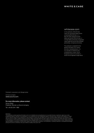 XXX White & Case
whitecase.com
In this publication,White & Case
means the international legal practice
comprisingWhite & Case llp, a
NewYork State registered limited
liability partnership,White & Case llp,
a limited liability partnership incorporated
under English law and all other affiliated
partnerships, companies and entities.
This publication is prepared for the
general information of our clients
and other interested persons. It is
not, and does not attempt to be,
comprehensive in nature. Due to
the general nature of its content, it
should not be regarded as legal advice.
Disclaimer
This publication contains general information and is not intended to be comprehensive nor to provide financial, investment, legal, tax or other
professional advice or services. This publication is not a substitute for such professional advice or services, and it should not be acted on or relied
upon or used as a basis for any investment or other decision or action that may affect you or your business. Before taking any such decision, you
should consult a suitably qualified professional advisor. While reasonable effort has been made to ensure the accuracy of the information contained
in this publication, this cannot be guaranteed and neither Mergermarket nor any of its subsidiaries or any affiliate thereof or other related entity shall
have any liability to any person or entity which relies on the information contained in this publication, including incidental or consequential damages
arising from errors or omissions. Any such reliance is solely at the user’s risk.
Published in association with Mergermarket
An Acuris company
www.acuris.com
For more information, please contact:
Simon Elliott
Publisher, Remark, an Acuris company
Tel: +44 20 3741 1060
 