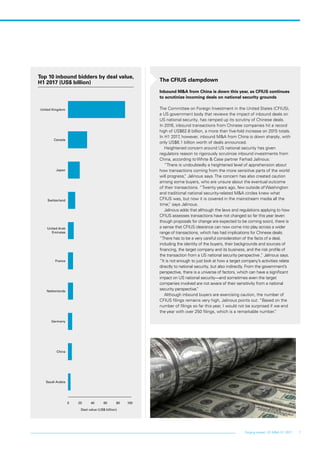7Forging ahead: US M&A H1 2017
The CFIUS clampdown
Inbound M&A from China is down this year, as CFIUS continues
to scrutinize incoming deals on national security grounds
The Committee on Foreign Investment in the United States (CFIUS),
a US government body that reviews the impact of inbound deals on
US national security, has ramped up its scrutiny of Chinese deals.
In 2016, inbound transactions from Chinese companies hit a record
high of US$62.6 billion, a more than five-fold increase on 2015 totals.
In H1 2017, however, inbound M&A from China is down sharply, with
only US$6.1 billion worth of deals announced.
Heightened concern around US national security has given
regulators reason to rigorously scrutinize inbound investments from
China, according to White & Case partner Farhad Jalinous.
“There is undoubtedly a heightened level of apprehension about
how transactions coming from the more sensitive parts of the world
will progress,” Jalinous says. The concern has also created caution
among some buyers, who are unsure about the eventual outcome
of their transactions. “Twenty years ago, few outside of Washington
and traditional national security-related M&A circles knew what
CFIUS was, but now it is covered in the mainstream media all the
time,” says Jalinous.
Jalinous adds that although the laws and regulations applying to how
CFIUS assesses transactions have not changed so far this year (even
though proposals for change are expected to be coming soon), there is
a sense that CFIUS clearance can now come into play across a wider
range of transactions, which has had implications for Chinese deals.
“There has to be a very careful consideration of the facts of a deal,
including the identity of the buyers, their backgrounds and sources of
financing, the target company and its business, and the risk profile of
the transaction from a US national security perspective ,” Jalinous says.
“It is not enough to just look at how a target company’s activities relate
directly to national security, but also indirectly. From the government’s
perspective, there is a universe of factors, which can have a significant
impact on US national security—and sometimes even the target
companies involved are not aware of their sensitivity from a national
security perspective.”
Although inbound buyers are exercising caution, the number of
CFIUS filings remains very high, Jalinous points out. “Based on the
number of filings so far this year, I would not be surprised if we end
the year with over 250 filings, which is a remarkable number.”
Top 10 inbound bidders by deal value,
H1 2017 (US$ billion)
0 20 40 60 80 100
Saudi Arabia
China
Germany
Netherlands
France
United Arab
Emirates
Switzerland
Japan
Canada
United Kingdom
Deal value (US$ billion)
 