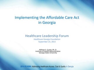 William S. Custer, Ph. D.
Institute of Health Administration
Georgia State University
Healthcare Leadership Forum
Healthcare Georgia Foundation
September 23, 2013
Implementing the Affordable Care Act
in Georgia
 