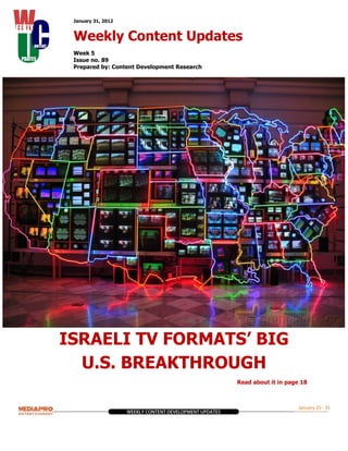 January 31, 2012


 Weekly Content Updates
 Week 5
 Issue no. 89
 Prepared by: Content Development Research




ISRAELI TV FORMATS’ BIG
  U.S. BREAKTHROUGH
                                             Read about it in page 18



                                                                  January 25 - 31
 