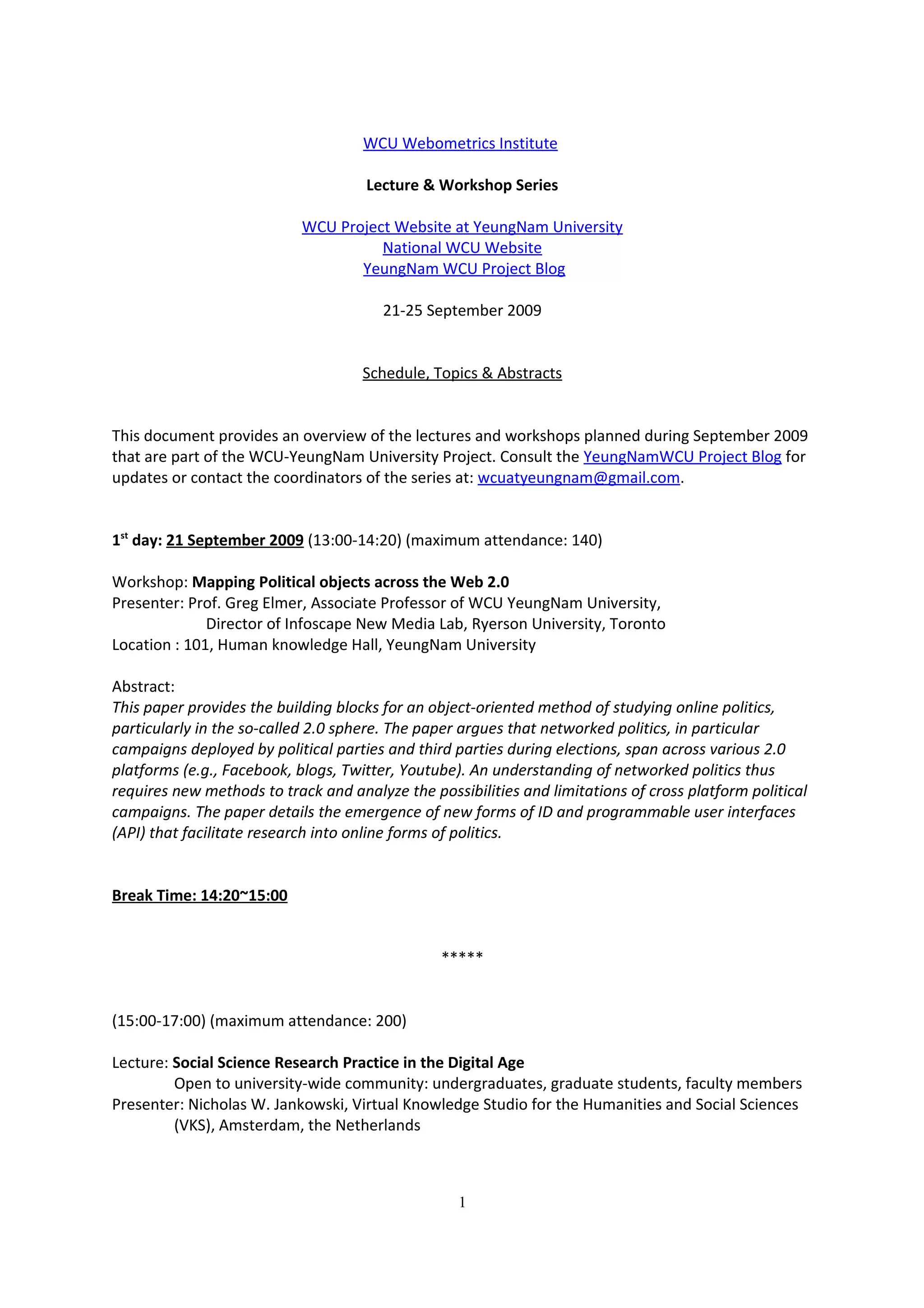 WCU Webometrics Institute

                                     Lecture & Workshop Series

                            WCU Project Website at YeungNam University
                                      National WCU Website
                                   YeungNam WCU Project Blog

                                        21-25 September 2009


                                     Schedule, Topics & Abstracts


This document provides an overview of the lectures and workshops planned during September 2009
that are part of the WCU-YeungNam University Project. Consult the YeungNamWCU Project Blog for
updates or contact the coordinators of the series at: wcuatyeungnam@gmail.com.


1st day: 21 September 2009 (13:00-14:20) (maximum attendance: 140)

Workshop: Mapping Political objects across the Web 2.0
Presenter: Prof. Greg Elmer, Associate Professor of WCU YeungNam University,
              Director of Infoscape New Media Lab, Ryerson University, Toronto
Location : 101, Human knowledge Hall, YeungNam University

Abstract:
This paper provides the building blocks for an object-oriented method of studying online politics,
particularly in the so-called 2.0 sphere. The paper argues that networked politics, in particular
campaigns deployed by political parties and third parties during elections, span across various 2.0
platforms (e.g., Facebook, blogs, Twitter, Youtube). An understanding of networked politics thus
requires new methods to track and analyze the possibilities and limitations of cross platform political
campaigns. The paper details the emergence of new forms of ID and programmable user interfaces
(API) that facilitate research into online forms of politics.


Break Time: 14:20~15:00


                                                *****


(15:00-17:00) (maximum attendance: 200)

Lecture: Social Science Research Practice in the Digital Age
         Open to university-wide community: undergraduates, graduate students, faculty members
Presenter: Nicholas W. Jankowski, Virtual Knowledge Studio for the Humanities and Social Sciences
         (VKS), Amsterdam, the Netherlands



                                                   1
 